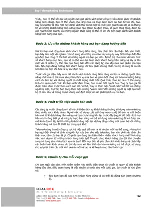 Top Telemarketing Techniques
Top Telemarketing Techniques

Ví d , b n có th liên l c v i ngư i môi gi i danh sách (m t công ty bán danh sách tên/khách
hàng ti m năng). B n có th khám phá r ng mua và thuê danh sách dài h n t t p chí, báo,
hay newsletter là phù h p hay danh sách thư tín t m t t ch c kinh doanh nào ó s có thông
tin v nh ng khách hàng ti m năng hoàn h o. Danh b i n tho i, s sách công c ng, danh b
các ngành kinh doanh, và nh ng ngu n khác cũng có th có ích khi biên so n danh sách khách
hàng ti m năng c a b n.



Bư c 3: Ưu tiên nh ng khách hàng mà b n                                 ang hư ng   n

M t khi b n m r ng danh sách khách hàng ti m năng, hãy phân tích c n th n. N u c n thi t,
b n hãy làm m t vài nghiên c u b sung v nh ng cá nhân hay công ty này    khi b n b t u
g i i n b n cũng có th bi t v nh ng ngư i mà b n g i n. T h tr cho mình vài ki n th c
v khách hàng m c tiêu, b n s có th xem l i danh sách khách hàng ti m năng và l y ra tên
m t vài cá nhân (c th n u b n ang bán       n các công ty) mà s p mua s n ph m mà b n
bán. N u b n ang hư ng      n khách hàng, d li u ph n chung nh t c a h rõ ràng là có ích
hơn tên c a h c khi ưa ra s xác nh này.

Trư c khi g i i n, hãy xem h t danh sách khách hàng ti m năng và l y ra nh ng ngư i ti m
năng nh t mà có th mua s n ph m/d ch v c a b n và gi m b t công s c telemarketing b ng
cách ch liên l c v i nh ng ngư i có ch t lư ng nh t thôi. Quá trình ch n l c này có th mang
tính ch quan môt chút. Khi b n nh c i n tho i, b n mu n bi t ngư i hay công ty b n g i ã
  ư c th m nh trư c theo cách nào ó. Vì th , thay vì th c hi n “cold calls” v i t t c nh ng
ngư i l m t, th c t , b n ang th c hi n nh ng “warm calls” n nh ng ngư i l m t b n bi t
h có nhu c u và mong mu n không xác nh ư c v s n ph m/d ch v c a b n.



Bư c 4: Phát tri n vi c buôn bán m i

Các công ty mu n tăng doanh s và c i thi n d ch v khách hàng thư ng s d ng telemarketing
theo nhi u cách khác nhau. Ngoài vi c s d ng cold call (hay warm call)    sinh ra m i buôn
bán m i t khách hàng ti m năng mà b n chưa t ng liên l c trư c ây (ngư i ó bi t r t ít hay
h u như không bi t gì v công ty b n) b n cũng có th s d ng telemarketing       có ư c các
m i kinh doanh l p l i t nh ng khách hàng hi n t i và/hay tăng cư ng m i quan h v i nh ng
khách hàng mà b n ã thi t l p trong quá kh .

Telemarketing là m t công c c c kỳ hi u qu       sinh ra l i nhu n m i hay b sung, nhưng khi
b n g i i n tho i và nh v ngu n l c c a b n cho vi c telesales, b n v n ph i xác nh c n
th n m c tiêu c a b n là gì. Có ph i b n ang tìm ki m thêm nhi u khách hàng m i? M r ng
vi c kinh doanh t nh ng khách hàng hi n t i? Thuy t ph c khách hàng c a         i th chuy n
sang s d ng s n ph m/d ch v c a b n? M i m c tiêu s yêu c u cách chào hàng và cách ti p
c n hoàn toàn khác nhau, do ó hãy xem xét làm th nào telemarketing có th        ư c s d ng
cho s phát tri n các m i kinh doanh m i và t o ra k ho ch m c tiêu thích h p.



Bư c 5: Chu n b cho m i cu c g i

Khi b n ng i vào bàn, nhìn ch m ch m vào chi c i n tho i và chu n b quay s c a khách
hàng u tiên, i u quan tr ng là vi c chu n b trư c cho m i cu c g i. S chu n b này g m
có:

         •    B o     m b n ã xác          nh khách hàng úng và có thái       úng   n (xem chương
              5).



 DIALREC
 #1 in Telemarketing & Call center

DialRec – No Advertising! Binh Dist, Ho Chi Minh City
 Addr: 43/4 Cong Hoa St, Tan      www.dialrec.com                                             52
 Tel: (84-8)2.966.744 - Fax: (84-8)2.966.733 - Email: info@dialrec.om
 Website: www.dialrec.com.
 