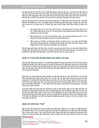 Top Telemarketing Techniques
Top Telemarketing Techniques

mà b n g i i n thì l i khác, b n có th c t ngang công vi c c a h , vì th b n nên th hi n s
lưu tâm. D a vào ph n ng c a khách hàng trong nh ng giây         u tiên c a cu c g i, hãy c
g ng xác nh d ng tính cách c a ngư i này và tìm hi u càng nhi u càng t t v con ngư i này,
nh v y b n có th ch nh s a l i nói c a b n    có th áp ng ư c nhu c u c a h .

Sau ó, s d ng m t hay hai câu bán hàng mà gây chú ý nh t trong k ch b n c a b n. Nó ư c
thi t k    hư ng s chú ý c a khách hàng và khi n h ph i l ng nghe. Nh ng câu này nên
tóm t t b n là ai và b n làm gì. i m này, b n có th nh n m t trong nh ng s ph n bác
sau:

         •    N u ngư i nào ó nói m t cách thô l r ng, “Tôi không thích” thì b n hãy l ch s
              h i, “Ông không thích cái gì ?” S d ng câu tr l i gi ngư i ó trên i n tho i
              và ti p t c l i nói c a b n.

         •    N u khách hàng nói, “G i cho tôi thông tin i, “ b n s tr l i b ng cách h i, “Tôi có
              th g i thông tin gì   giúp ông ưa ra quy t nh úng?”

         •    N u ai ó nói, “Tôi b n và tôi không th nói chuy n lúc này,” b n nên h i th i i m
              nào t t hơn    b n g i l i. C g ng xác nh ư c cu c h n qua i n tho i, sau ó
              kh ng nh l i l i ích mà b n mang n cho ngư i ó.

M t khi b n gi i thi u b n thân, hãy nói rõ t i sao b n g i i n tho i, và xác nh khách hàng
có ang s n lòng nghe cái mà b n nói không, và hãy ch c r ng b n ang nói v i ngư i ưa ra
quy t nh. B n hãy trình bày bài nói c a mình m t cách t tin. (xem bư c 9)



Bư c 9: Trình bày l i gi i thi u s n ph m c a b n

Như b n ã bi t trong chương 4, có m t thông i p bán hàng úng n và vi c trình bày h p lý
là i u tiên quy t. M c tiêu c a b n là chuy n t i thông tin v s n ph m hay d ch v c a b n
m i th b n nói ph n nào khơi d y ư c nhu c u hay mong mu n c a khách hàng; ho c b ng
cách nào ó gi i quy t m t v n      mà khách hàng ang ph i i m t. T p trung vào l i ích c a
cái mà b n s mang n.



M t ph n c a vi c chào hàng cũng s g m có vi c t nh ng câu h i m       b n có cơ h i bi t
thêm v khách hàng ti m năng cũng như nhu c u c a h . B n mu n ch ng minh cái mà b n
mang n là m t s k t h p hoàn h o cho nh ng nhu c u ó.         giúp b n làm i u này, b n
s c n làm vi c thông qua vi c xây d ng m i quan h v i khách hàng. i u này có th      ư c
th c hi n b ng nhi u cách – ví d , b ng cách xây d ng nh ng i m chung gi a b n và khách
hàng v i tư cách cá nhân.

Cùng th i i m b n ang bán s n ph m hay d ch v         n khách hàng và thu th p thông tin s
giúp b n có ư c khách hàng ó, b n s dùng thông tin này         ti p t c áp ng nhu c u c a
h . B n c n bi t khách hàng có nhu c u v s n ph m/d ch v và có ti n      tr cho nó, và b n
  ang thương lư ng v i úng ngư i mà ưa ra quy t nh mua hàng. M t khi b n bi t ây chính
là cơ h i, thì m t ph n m c ích c a b n là thuy t ph c khách hàng và có ư c s ch p thu n
mua hàng t phía h .



Bư c 10: K t thúc “th ”

M t khi b n ã ch ng minh ư c nh ng gi i pháp b n mang l i và            có ư c s ch p thu n t
phía khách hàng v cái mà b n ang bán, b n hãy th nghi m v i             s k t thúc th . N u i u
này có tác d ng, tuy t – b n v a m i bán ư c hàng. N u bư c th           nghi m này không có tác
d ng, thì nó s cho phép b n th y ư c thêm s ph n bác ó nào              mà khách hàng có và gi i
 DIALREC
 #1 in Telemarketing & Call center

DialRec – No Advertising! Binh Dist, Ho Chi Minh City
 Addr: 43/4 Cong Hoa St, Tan      www.dialrec.com                                             55
 Tel: (84-8)2.966.744 - Fax: (84-8)2.966.733 - Email: info@dialrec.om
 Website: www.dialrec.com.
 