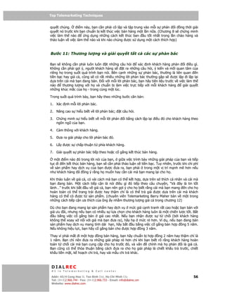 Top Telemarketing Techniques
Top Telemarketing Techniques

quy t chúng.     i m này, b n c n ph i cô l p và t p trung vào m i s ph n i ng th i gi i
quy t nó trư c khi b n chu n b k t thúc vi c bán hàng m t l n n a. (Chương 8 s ch ng minh
vi c làm th nào       ng d ng nh ng cách k t thúc ban      u t t nh t trong l n chào hàng và
th o lu n v vi c làm th nào và khi nào chúng ư c s d ng m t cách thích h p)



Bư c 11: Thương lư ng và gi i quy t t t c                               các s   ph n bác

B n s không c n ph i luôn luôn t nh ng câu h i          xác nh khách hàng ph n        i i u gì.
Không c n ph i g i ý, ngư i khách hàng s       t ra nh ng câu h i, ý ki n và m i quan tâm c a
riêng h trong su t quá trình b n nói. Bên c nh nh ng s ph n bác, thư ng là liên quan          n
ti n b c hay giá c , cũng s có r t nhi u nh ng l i ph n bác thư ng g p s ư c l p i l p l i
d a trên cái mà b n ang bán.     i v i m i l i ph n bác, b n hãy tiên li u trư c v vi c làm th
nào     thương lư ng v i h và chu n b làm vi c tr c ti p v i m i khách hàng          gi i quy t
nh ng khúc m c c a h - trong cùng m t lúc.

Trong su t quá trình bày, b n hãy theo nh ng bư c căn b n:

1. Xác      nh m i l i ph n bác.

2. Nâng cao s hi u bi t v l i ph n bác;               t câu h i.

3. Ch ng minh s hi u bi t v m i l i ph n                 i b ng cách l p l i i u ó cho khách hàng theo
   ngôn ng c a b n.

4. C m thông v i khách hàng.

5.    ưa ra gi i pháp cho l i ph n bác ó.

6. L y ư c s ch p thu n t phía khách hàng.

7. Gi i quy t s ph n bác ti p theo ho c c g ng k t thúc bán hàng.

  m t i m nào ó trong l i nói c a b n, gi a vi c trình bày nh ng gi i pháp c a b n và ti p
t c i n k t thúc bán hàng, b n s c n ph i th o lu n v ti n b c. Tuy nhiên, trư c khi chi phí
v s n ph m hay d ch v c a b n ư c ưa ra, b n ph i trong m t v trí m nh m hơn n u
như khách hàng ã ng ý r ng h mu n hay c n cái mà b n mang l i cho h .

Khi th o lu n v giá c , có vài cách mà b n có th k t h p, d a trên s thích cá nhân và cái mà
b n ang bán. M t cách ti p c n là nói i u gì ó ti p theo câu chuy n, “Và ây là tin t t
lành…” trư c khi b t u v giá c , b n nên g i ý cho h bi t r ng cái mà b n mang n cho h
hoàn toàn có th trang tr i ư c hay th m chí là có th tr giá ư c d a trên cái mà khách
hàng có th có ư c t s n ph m. (chuyên viên Telemarketing Barry Maher bàn v m t trong
nh ng cách ti p c n ưa thích c a ông y nh m thương lư ng giá c trong chương 12)

Dù cho b n ang mang l i s n ph m hay d ch v    m c giá c nh tranh r t cao ho c b n bán v i
giá ưu ãi, nhưng n u b n có nhi u s l a ch n cho khách hàng luôn là m t chi n lư c t t. B t
   u b ng vi c c g ng bán giá cao nh t. N u b n nh n ư c s t ch i (b i khách hàng
không th xoay x n i v i giá mà b n ưa ra), hãy h     m c r hơn. Ví d , n u b n ang bán
s n ph m hay d ch v mang tính dài h n, hãy b t u b ng vi c c g ng bán h p ng 5 năm.
N u không hi u l c, b n hãy c g ng bán cho ư c h p ng 3 năm.

Thay vì ph i m t i m t h p ng bán hàng, b n hãy chu n b h p ng 2 năm hay th m chí là
1 năm. B n ch nên ưa ra nh ng gi i pháp r hơn ch khi b n bi t rõ r ng khách hàng hoàn
toàn t ch i cái mà b n cung c p cho h trư c ó, và v n    chính mà h ph n    i là giá c .
B n cũng có th th a thu n b ng cách ưa ra cho h gi i pháp là chi t kh u tr trư c, chi t
kh u ti n m t, k ho ch chi tr , hay vài m u chi tr khác.



 DIALREC
 #1 in Telemarketing & Call center

DialRec – No Advertising! Binh Dist, Ho Chi Minh City
 Addr: 43/4 Cong Hoa St, Tan      www.dialrec.com                                                  56
 Tel: (84-8)2.966.744 - Fax: (84-8)2.966.733 - Email: info@dialrec.om
 Website: www.dialrec.com.
 