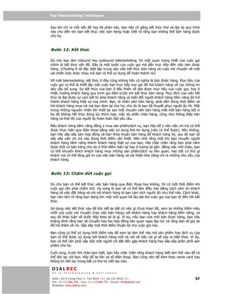 Top Telemarketing Techniques
Top Telemarketing Techniques

Sau khi ch ra m i v n     hay l i ph n bác, b n hãy c g ng k t thúc th và l p l i quy trình
này cho    n khi b n k t thúc vi c bán hàng ho c bi t rõ r ng b n không th bán hàng ư c
cho h .



Bư c 12: K t thúc

Dù cho b n làm inbound hay outbound telemarketing, thì m t quan tr ng nh t c a cu c g i
chính là k t thúc v n    . ây là m t bư c c a cu c g i mà d n tr c ti p      n vi c bán ư c
hàng. (Chương 8 s      c bi t t p trung vào vi c k t thúc bán hàng và cu c nói chuy n v m t
vài chi n lư c khác nhau mà b n có th s d ng        hoàn thành nó)

V m t telemarketing, k t thúc     ây cũng không h n có nghĩa là bán ư c hàng. M c tiêu c a
cu c g i có th là thi t l p m t cu c h n tr c ti p hay g i  h i khách hàng v các thông tin
yêu c u b sung. S k t thúc c a b n         ây thiên v    t ư c m c tiêu c a cu c g i, hay ít
nh t, hư ng khách hàng quy trình g i i n trư c khi k t thúc bán hàng. M c ích c a vi c k t
thúc là t ư c s cam k t t phía khách hàng và bi n i ngư i khách hàng ti m năng ó tr
thành khách hàng th t s c a mình. B n, là nhân viên bán hàng, ph i     n úng th i i m và
h i khách hàng mua cái mà b n em l i cho h , cho dù là b n ã thuy t ph c ngư i y r i. M t
trong nh ng nguyên nhân l n nh t t i sao m t chuyên viên bán hàng m t m i bán hàng b i vì
h    ã không h t thúc úng lúc thích h p, m c dù ph n chào hàng, cũng như thông i p bán
hàng và thái   c a ngư i y hoàn toàn t yêu c u.

N u khách hàng ti m năng ng ý mua s n ph m/d ch v , b n hãy        ý n u vi c chi tr có th
 ư c th c hi n qua i n tho i b ng vi c s d ng th tín d ng (n u có th ư c). N u không,
b n hãy s p x p b n h p    ng và b n th a thu n bán hàng      khách hàng ký, sau ó b n s
s p x p vi c chi tr vào úng th i i m c n thi t. Nên nh r ng m t khi b n chuy n ngư i
khách hàng ti m năng thành khách hàng th t s c a b n, hãy ch c ch n r ng b n ph i n m
 ư c th i cơ bán hàng cho dù th i i m hi n t i hay tương lai g n. B ng vi c m i chào, b n
có th khuy n khích khách hàng mua nh ng s n ph m/d ch v liên quan, hay b t c th gì
khách mà có th tăng giá tr c a vi c bán hàng và c i thi n kh năng ch ra nh ng nhu c u c a
khách hàng.



Bư c 13: Ch m d t cu c g i

Dù cho b n có th k t thúc vi c bán hàng qua i n tho i hay không, thì có m t th i i m khi
cu c g i c n ph i ch m d t. Hy v ng là b n s có th làm i u này b ng cách cám ơn khách
hàng v vi c t hàng và nói v i khách hàng là b n c m kích ngư i ó như th nào. Cách khác,
b n nên làm rõ r ng b n ang tìm m t m i quan h lâu dài khi cu c g i c a b n i n h i k t
thúc.

S d ng vi c k t thúc này     úc k t l i b t c vi c gì chưa hòan t t, xem l i nh ng i m m u
ch t c a cu c nói chuy n (hay vi c bán hàng) v i khách hàng hay khách hàng ti m năng, và
sau ó th o lu n v bư c ti p theo s là gì. Ví d , n u b n v a m i bán ư c hàng, b n hãy
kh ng nh r ng b n s chuy n hay fax h p ng liên quan ngay l p t c và r ng b n s g i l i
   h i thăm v nó. S p x p m t th i i m thu n l i cho cu c g i này.

B n cũng có th s d ng th i i m này      xem l i làm th nào mà s n ph m hay d ch v c a
b n có th   ư c s d ng b i khách hàng m i và nói v vi c cái gì s x y ra ti p theo. Ví d ,
b n có th c n ph i s p x p m t ngư i cài t n g p khách hàng hay s p x p phân ph i s n
ph m cho h .

Cu i cùng, trư c khi chào t m bi t, b n hãy ch c ch n r ng khách hàng bi t làm th nào   có
th liên l c v i b n. Hãy      l i tên và s i n tho i. B n cũng nên  kèm theo name card hay
thông tin liên l c trong b t c thư t vi t tay nào.

 DIALREC
 #1 in Telemarketing & Call center

DialRec – No Advertising! Binh Dist, Ho Chi Minh City
 Addr: 43/4 Cong Hoa St, Tan      www.dialrec.com                                        57
 Tel: (84-8)2.966.744 - Fax: (84-8)2.966.733 - Email: info@dialrec.om
 Website: www.dialrec.com.
 