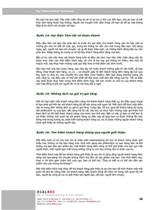 Top Telemarketing Techniques
Top Telemarketing Techniques

Khi b n nói t m bi t, hãy ch c ch n r ng h s có s lưu ý tích c c n b n, cho dù b n có k t
thúc bán hàng ư c hay không. Ngư i nói chuy n trên i n tho i v i b n s      l i m t thông
 i p là h thích nói chuy n v i b n.



Bư c 14: G i            i n Tóm t t và Hoàn thành

 i u    u tiên mà b n c n ph i làm là trư c khi g i i n cho khách hàng nào thì hãy vi t ra
nh ng ghi chú chi ti t v cu c g i, trong khi thông tin v n còn m i trong u b n. Gi    úng
ngày, gi , ngư i mà b n nói chuy n, cái gì ã ư c th o lu n, và nh ng hành ng ti p t c c n
ph i làm. Nh p thông tin trong cơ s d li u khách hàng ti m năng c a b n.

B t c lúc nào vi c theo sát khách hàng luôn là i u c n làm, b n hãy ch c ch n r ng vi c ó
 ư c th c hi n vào th i i m thích h p, dù cho là fax hay g i thông tin thêm, làm m t k
ho ch m i, hay th c hi n nh ng cu c g i ti p theo th i i m xác nh trư c.

N u b n m i v a bán ư c hàng, b n hãy l p t c hoàn thành nh ng gi y t c n thi t, v h p
   ng, th a thu n bán hàng, vv..vv…, và chuy n gi y t  n khách hàng ti m năng l p t c qua
fax, d ch v   ưa tin, hay chuy n thư qua êm (như FedEx). N u b n ang thương lư ng v i
m t công ty, mà i u này có th c n thi t        t ư c m t ơn t hàng c a h . T t c i u
này ph i ư c th c hi n trong th i i m thích h p, b i b n mu n có ch ký c a khách hàng
trên h p ng trư c khi ngư i ó có cơ h i thay i ý nghĩ.



Bư c 15: Nh ng d ch v                    giá tr gia tăng

M t khi b n bi n m t khách hàng ti m năng tr thành khách hàng th t s , thì i u quan tr ng
là b n ph i gi liên l c v i khách hàng ó     xây d ng m i quan h . M t cách   th c hi n i u
này là mang n nh ng d ch v giá tr gia tăng. Cung c p, h tr , giúp        khách hàng s d ng
s n ph m/d ch v c a b n, s n sàng tr l i các câu h i, và th c hi n nh ng cu c g i thăm h i
theo nh kỳ        bi t ư c khách hàng c a mình như th nào. B t c vi c gì b n có th làm là
c i thi n nh ng m i quan h v i khách hàng và i u này s giúp b n có ư c nh ng l n bán
hàng m i trong tương lai, phát tri n lư ng khách hàng cũ, và có ư c nh ng ngu n khách hàng
  ư c gi i thi u t nh ng ngư i này.



Bư c 16: Tìm ki m khách hàng thông qua ngư i gi i thi u

M t i u luôn có l i cho b n khi là nhân viên telemarketing khi h i v khách hàng ư c gi i
thi u hay nh ng cơ h i bán hàng m i. D a trên d ng s n ph m/d ch v b n ang bán và      i
tư ng mà b n bán s n ph m ó, m t khách hàng ti m năng có th gi i thi u cho b n g i m t
ngư i thân, m t ngư i b n m t trong nh ng công ty con hay nh ng ơn v khác c a h .

Th i i m thích h p    h i khách hàng gi i thi u là sau khi rõ ràng r ng ngư i khách hàng ti m
năng mà b n ang nói chuy n không thích thú l m v s n ph m c a b n. Vào th i i m này,
thay vì ch ơn gi n ch m d t cu c g i, b n có th h i, “Ông có bi t ai có th c n          n s n
ph m này c a chúng tôi không?”

M t th i i m thích h p khác   h i khách hàng gi i thi u là sau khi b n ã hình thành m t m i
quan h làm ăn v ng ch c v i khách hàng. N u khách hàng ó ni m n trong m i quan h v i
b n, ngư i y cũng s vui v gi i thi u vài ngư i b n, i tác, ngư i làm chung…




 DIALREC
 #1 in Telemarketing & Call center

DialRec – No Advertising! Binh Dist, Ho Chi Minh City
 Addr: 43/4 Cong Hoa St, Tan      www.dialrec.com                                         58
 Tel: (84-8)2.966.744 - Fax: (84-8)2.966.733 - Email: info@dialrec.om
 Website: www.dialrec.com.
 