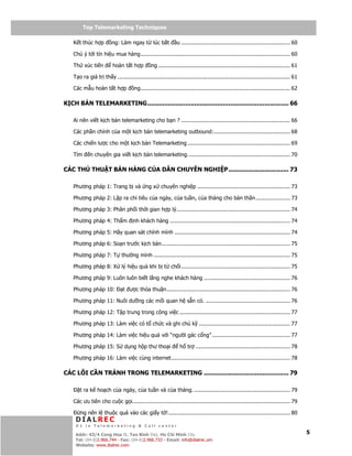 Telemarketing
          Top Telemarketing Techniques

    K t thúc h p         ng: Làm ngay t lúc b t                u ................................................................... 60

    Chú ý t i tín hi u mua hàng............................................................................................ 60

    Th xúc ti n           hoàn t t h p          ng ................................................................................. 61

    T o ra giá tr th y .......................................................................................................... 61

    Các m u hoàn t t h p              ng............................................................................................ 62

K CH B N TELEMARKETING........................................................................... 66

    Ai nên vi t k ch b n telemarketing cho b n ? ................................................................... 66

    Các ph n chính c a m t k ch b n telemarketing outbound:............................................... 68

    Các chi n lư c cho m t k ch b n Telemarketing ............................................................... 69

    Tìm      n chuyên gia vi t k ch b n telemarketing. .............................................................. 70

CÁC TH        THU T BÁN HÀNG C A DÂN CHUYÊN NGHI P................................ 73

    Phương pháp 1: Trang b và ng x chuyên nghi p ......................................................... 73

    Phương pháp 2: L p ra ch tiêu c a ngày, c a tu n, c a tháng cho b n thân ..................... 73

    Phương pháp 3: Phân ph i th i gian h p lý...................................................................... 74

    Phương pháp 4: Th m               nh khách hàng .......................................................................... 74

    Phương pháp 5: Hãy quan sát chính mình ....................................................................... 74

    Phương pháp 6: So n trư c k ch b n............................................................................... 75

    Phương pháp 7: T thư ng mình .................................................................................... 75

    Phương pháp 8: X lý hi u qu khi b t ch i................................................................... 75

    Phương pháp 9: Luôn luôn bi t l ng nghe khách hàng ..................................................... 76

    Phương pháp 10:             t ư c th a thu n............................................................................ 76

    Phương pháp 11: Nuôi dư ng các m i quan h s n có. .................................................... 76

    Phương pháp 12: T p trung trong công vi c .................................................................... 77

    Phương pháp 13: Làm vi c có t ch c và ghi chú k ........................................................ 77

    Phương pháp 14: Làm vi c hi u qu v i “ngư i gác c ng” ................................................ 77

    Phương pháp 15: S d ng h p thư tho i                         h tr .......................................................... 78

    Phương pháp 16: Làm vi c cùng internet......................................................................... 78

CÁC L I C N TRÁNH TRONG TELEMARKETING ............................................. 79

       t ra k ho ch c a ngày, c a tu n và c a tháng. ........................................................... 79

    Các ưu tiên cho cu c g i................................................................................................. 79

        ng nên l thu c quá vào các gi y t !........................................................................... 80
     DIALREC
     #1 in Telemarketing & Call center
         DialRec – No Advertising!
     Addr: 43/4 Cong Hoa St, Tan Binh Dist, www.dialrec.com
                                               Ho Chi Minh City                                                                           5
     Tel: (84-8)2.966.744 - Fax: (84-8)2.966.733 - Email: info@dialrec.om
     Website: www.dialrec.com.
 