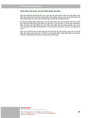 Top Telemarketing Techniques
Top Telemarketing Techniques

  em tính tr c quan vào l i chào hàng c a b n.

M t cách ph bi n        k t h p tính tr c quan vào l i chào hàng là   m b o r ng khách hàng
ti m năng nh n ư c tài li u bán hàng trư c khi th c hi n cu c g i. Sau ó, trong khi b n th c
hi n bài gi i thi u c a mình, b n có th    c p tr c ti p n nh ng tài li u ó.

Khi b n bán nh ng thành ph m giá tr cao hay chào hàng mang tính k thu t, m t cách có th
th c hi n t t là k t h p bài gi i thi u v i máy tính. Ví d như t o ra m t tài li u PowerPoint.
  i u này ư c th c hi n b ng cách m i khách hàng ti m năng vào thăm website c a b n và
xem qua cách trình di n trên PowerPoint (ví d như hình nh,        th , b n   , và nh ng danh
m c)

Cách này có th b sung s     nh hư ng r t l n n t ng bài nói c a b n, trong khi chi phí r t
th p. Như m t s l a ch n, b n có th g i e-mail bài gi i thi u, tài li u gi i thi u, hay m t b n
d th o c th trư c ó, trong khi, hay sau khi g i i n tho i.




 DIALREC
 #1 in Telemarketing & Call center

DialRec – No Advertising! Binh Dist, Ho Chi Minh City
 Addr: 43/4 Cong Hoa St, Tan      www.dialrec.com                                           59
 Tel: (84-8)2.966.744 - Fax: (84-8)2.966.733 - Email: info@dialrec.om
 Website: www.dialrec.com.
 