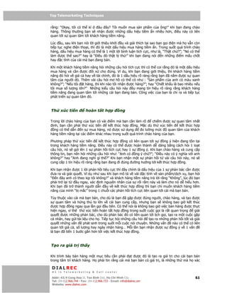 Top Telemarketing Techniques
Top Telemarketing Techniques

r ng: “Okay, tôi có th kí    âu ây? Tôi mu n mua s n ph m c a ông!” khi b n ang chào
hàng. Thông thư ng b n s nh n ư c nh ng d u hi u ti m n nhi u hơn, i u này có liên
quan t i s quan tâm t i khách hàng ti m năng.

Lúc u, sau khi b n nói l i gi i thi u kh i u và gi i thích t i sao b n g i i n mà h v n còn
ti p t c nghe i n tho i, thì ó là m t d u hi u mua hàng ti m n. Trong su t quá trình chào
hàng, d u hi u mua hàng có th là 1 m t l i bình lu n tích c c, như là, “Th t ch ?”; “Nó có th
làm ư c th sao?” hay là “ i u ó th t lý thú!” khi b n ang nói         n nh ng i m m u ch t
hay c tính c a cái mà b n ang bán.

Khi m t khách hàng ti m năng h i nh ng câu h i tích c c thì có th coi r ng ó là m t d u hi u
mua hàng và c n ư c      i x cho úng. Ví d , khi b n ang gi i thi u, thì khách hàng ti m
năng ó h i v giá c hay v tài chính, ó là 1 d u hi u rõ ràng r ng b n ã n m ư c s quan
tâm c a ngư i ó. Thêm vài câu h i mơ h có th có như : ”S n ph m c a anh có màu xanh
không?”; “N u tôi t hàng, thì khi nào tôi nh n ư c hàng?”; hay “Chi t kh u là bao nhiêu n u
tôi mua s lư ng l n?” Nh ng ki u câu h i này       u mang tín hi u rõ ràng r ng khách hàng
ti m năng ang quan tâm t i nh ng cái b n ang bán. Công vi c c a b n là ch ra và ti p t c
phát tri n s quan tâm ó.



Th     xúc ti n            hoàn t t h p              ng

Trong l i chào hàng c a b n có vài i m mà b n c n làm rõ       chi m ư c s quan tâm nh t
  nh, b n c n ph i th xúc ti n     k t thúc h p   ng. M c dù th xúc ti n       k t thúc h p
   ng có th d n n s mua hàng, nó ư c s d ng             o lư ng m c     quan tâm c a khách
hàng ti m năng t i các i m khác nhau trong su t quá trình chào hàng c a b n.

Phương pháp th xúc ti n        k t thúc h p  ng có liên quan t i s    ng ý hi n ang t n t i
trong khách hàng ti m năng. i u này có th      ư c hoàn thành d dàng b ng cách h i 1 lo t
câu h i, nó s g i lên 1 s ph n h i tích c c hay 1 s     ng ý. Khi b n chào hàng và cung c p
thông tin, b n nên h i nh ng câu h i như: “Anh có ng ý ch ?”; “ i u này có ý nghĩa v i anh
không?” hay “Anh ang nghĩ gì th ?” Khi b n nh n m t s ph n h i t vài câu h i này, nó s
cung c p 1 tín hi u rõ ràng r ng b n ang i úng ư ng hư ng t i k t thúc h p ng.

Khi b n nh n ư c 1 l i ph n h i tiêu c c thì ây chính là d u hi u c a 1 s ph n bác c n ư c
 ưa ra và gi i quy t. Ví d như sau khi b n mô t v vài c tính v s n ph m/d ch v , b n h i
“ n ây anh có theo k p tôi không?” và khách hàng ti m năng tr l i r ng “Không”, lúc ó b n
ph i tr l i t    u ngay, xác nh nguyên nhân c a s r i r m này và làm cho nó d hi u hơn.
Khi b n ã tr thành ngư i d n       u v k t thúc h p     ng thì b n ch mu n khách hàng ti m
năng c a mình “b m c” trong 1 chu i các ph n h i tích c c liên quan t i cái mà b n bán.

Tùy thu c vào cái mà b n bán, cho dù là b n ã g p ư c úng ngư i, chào hàng, và t o ư c
s quan tâm và h ng thú to l n v cái b n cung c p, nhưng b n s không bao gi k t thúc
  ư c h p ng ngay qua l n g i u tiên. Có th nói là không bao gi vi c bán hàng ư c th c
hi n ngay, vì th th xúc ti n hoàn t t h p ng trong su t cu c g i là r t quan tr ng           gi i
quy t ư c nh ng ph n bác, cho dù ph n bác ó có liên quan t i l ch g i, t o ra m t cu c g p
cá nhân, hay g i tài li u cho h . Ti p t c h i nh ng câu h i    t o ra nh ng ph n h i t t và gi i
quy t nh ng v n       phát sinh trong su t m i cu c nói chuy n. Nh ng v n     này có th có liên
quan t i giá c , s lư ng hay ngày nh n hàng… M i l n b n nh n ư c s            ng ý v 1 v n
là b n ã ti n 1 bư c g n hơn t i vi c k t thúc h p ng.



T o ra giá tr th y

Khi trình bày bán hàng m t m c tiêu c n ph i     t ư c ó là t o ra giá tr cho cái b n bán
trong tâm trí khách hàng. H ph i tin r ng cái mà b n bán có giá tr , là nh ng th mà h xác

 DIALREC
 #1 in Telemarketing & Call center

DialRec – No Advertising! Binh Dist, Ho Chi Minh City
 Addr: 43/4 Cong Hoa St, Tan      www.dialrec.com                                             61
 Tel: (84-8)2.966.744 - Fax: (84-8)2.966.733 - Email: info@dialrec.om
 Website: www.dialrec.com.
 