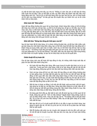 Top Telemarketing Techniques
Top Telemarketing Techniques

có m t l i bình lu n mang tính tiêu c c như là: “Không có cách nào anh có th ưa tôi hàng
m u trư c th ba âu!” b n có th bi n s tiêu c c ti m năng này thành m t d u hi u mua
hàng b ng cách h i: “Gi s tôi có th ưa hàng m u cho b n vào th ba. Anh có th a thu n
v i tôi vi c mua hàng không?” Và bây gi b n ã chuy n tiêu c c thành tích c c và n ch a
 ư c m t s ràng bu c.

    Ki u hoàn t t “ àm phán”

Hoàn t t h p ng thư ng liên quan t i s th a thu n. Khách hàng ti m năng có th s không
s n lòng mua chính xác cái b n bán, c th là v s lư ng hay v giá c . Khi i u này tr nên
nh y c m, thay vì m t hoàn toàn h p ng, hãy c g ng th xúc ti n hoàn t t h p ng. Thay
vì cung c p h p ng d ch v cho m t năm, hãy th ti n hành trong sáu tháng. B n s có th i
gian    hoàn t t h p ng khi s th a thu n ư c ch p nh n. N u b n ch ng minh ư c giá tr
c a s n ph m/d ch v , trư c m t là hoàn t t vi c chào hàng và sau ó nuôi dư ng ngư i ó
b ng cách xây d ng m t m i quan h tích c c lâu dài.

    Ki u k t thúc “         ng làm lãng phí th i gian c a tôi”

Sau khi b n hoàn t t l i chào hàng, ch ra ư c nh ng l i ph n bác, và ã th c hi n nhi u cu c
g i bán hàng cho m t khách hàng ti m năng, b n có th v n chưa th k t thúc h p ng b i vì
khách hàng s d ng nhi u sách lư c trì hoãn. Cách này có th thích h p         t o m t s ràng
bu c như là: “ Tôi không mu n lãng phí thêm th i gian c a anh và tôi. Anh có quan tâm v vi c
mua s n ph m/d ch v c a tôi hay không?” T t nhiên, i u này c n ư c th c hi n trong không
khí thân thi n và chuyên nghi p, và b n s tìm th y ư c vài câu tr l i quy t nh.

    Chi n thu t h tr hoàn t t

Cho dù b n dùng cách nào    hoàn t t h p                  ng    i n a, thì nh ng chi n thu t dư i   ây s
giúp cho b n m b o thành công hơn:

         •    Khi hoàn t t h p    ng bán hàng, i u quan tr ng là truy n  t ư c s t tin và
              nhi t tình. Trong quá trình chào hàng, nh t là lúc bàn ang  c p t iv n  k t
              thúc h p ng, ng bao gi tr nên y u u i hay không ch c ch n vào b n thân.

         •    Cách mà b n dùng        th xúc ti n hoàn t t h p    ng và cách thông thư ng ph i
              cơ b n gi ng nhau. S khác bi t l n gi a hai cách là th xúc ti n      hoàn t t h p
                ng có liên quan     n vi c ch c ch n r ng khách hàng có hi u rõ b n trong su t
              th i gian b n trình bày, và vi c hoàn t t h p ng s      n sau khi b n ã ch rõ ra
              h t nh ng ph n bác. Vì th , th xúc ti n       k t thúc h p    ng có th tr thành
              hoàn t t h p ng th t s b t c khi nào.

         •    M t khi b n có ư c s       ng ý v i m t v n     (ho c vư t qua ư c m t tr ng i),
              hãy d ng l i và ti p t c cái ti p theo.  ng ưa thêm thông tin gì h t, i u ó có
              th s mang l i m t k t qu không mong          i. N u khách hàng chu n b mua, hãy
              d ng vi c chào hàng và t hàng.        ng òi h i thêm.

         •    Khi ang gi i thích i u gì, c bi t là cách v n   ph c t p hay có liên quan t i k
              thu t,    ng bao gi h i: “Anh có hi u không?” Ngư i khách hàng không mu n b
              xem là thi u thông minh. Thay vào ó hãy nói là: “Tôi không ch c là ã gi i thích
              t t. Tôi có làm cho anh khó hi u không?” i u này s     t gánh n ng v s thi u
              hi u bi t lên b n.

         •    N u b n ã ch ra rõ và gi i quy t h t t t c các i u lo ng i c a khách hàng, b n
                ang là ngư i c m lái. Và n u có gì ó c n tr , thì ó s là s ph n bác c n ư c
              ti p t c gi i quy t.

         •    M t l i thư ng m c ph i c a các chuyên viên telesale là ch cho n cu i cu c g i
              r im i     c p v chuy n mua bán. N u b n làm như v y, b n s hoàn toàn không

 DIALREC
 #1 in Telemarketing & Call center

DialRec – No Advertising! Binh Dist, Ho Chi Minh City
 Addr: 43/4 Cong Hoa St, Tan      www.dialrec.com                                                     64
 Tel: (84-8)2.966.744 - Fax: (84-8)2.966.733 - Email: info@dialrec.om
 Website: www.dialrec.com.
 