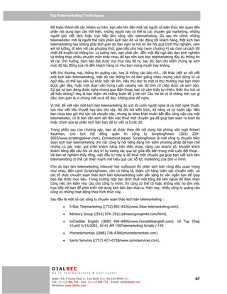 Top Telemarketing Techniques
Top Telemarketing Techniques

    hoàn thành t t các nhi m v trên, b n nên tìm n m t vài ngư i có ki n th c liên quan n
ph n n i dung b n c n th hi n, nh ng ngư i này có th là các chuyên gia marketing, nh ng
ngư i gi i vi t lách ho c tr c ti p làm công vi c telemarketing. Dù sao thì chính nh ng
telemarketer m i là ngư i th hi n ph n k ch b n ó và tác ng t i khách hàng. M t k ch b n
telemarketing hay không ph i ơn gi n do b n nghĩ ra mà nó òi h i quá trình th nghi m, xem
xét k lư ng, i kèm v i các phương th c giao ti p phù h p (xem chương 4) và ch n ra cách t t
nh t    truy n t i thông tin. Lý tư ng hơn, b n ph i c n     n m t i ngũ dày d n kinh nghi m
và thông th o nhi u chuyên môn khác nhau        t o nên k ch b n telemarketing y    thông tin
v các tình hu ng, m b o t ư c m i m c tiêu              ra. Sau ó, b n c n ki m ch ng l i xem
m c     tác ng c a nó n khách hàng có như b n mong mu n hay không.

Vi t thư thương m i, thông tin qu ng cáo, hay là thông cáo báo chí... r t khác bi t so v i vi t
m t k ch b n telemarketing, m c dù các thông tin cơ b n gi ng nhau nhưng cách dùng t và
ng    i u có th t o nên s khác bi t r t l n. Hãy th      c to m t lá thư thương m i b n nh n
 ư c g n ây, ho c m t o n văn trong cu n catalog nào ó tình c ch p ư c và xem nào:
C gi s b n ang ư c nghe chúng qua i n tho i, b n có c m th y t nhiên, th y thu hút và
d hi u không? Hay là b n th m chí ch ng bu n       ý t i nó? Câu tr l i có l ch ng tích c c gì
 âu, ơn gi n là vì chúng vi t ra là    c, không ph i     nghe.

Vì th ,   vi t nên m t k ch b n telemarketing   s c lôi cu n ngư i nghe là c m t ngh thu t,
t a như vi t ti u thuy t hay làm thơ v y. Nó òi h i ki n th c, k năng và s luy n t p. N u
b n chưa bao gi th s c v i chuy n này, nhưng l i khao khát mu n b t u công vi c c a m t
telemarketer, có l b n c n xem xét n vi c thuê m t chuyên gia       giúp b n so n ra toàn b
ho c ch nh s a l i ph n k ch b n b n ã t vi t ra trư c ó.

Trong ph n sau c a chương này, b n s       ư c theo dõi n i dung bài ph ng v n ngài Robert
Kaufman, ch        t ch h i      ng qu n tr        công ty ScriptingPower (203) 229–
0025/www.scriptingpower.com), Connecticut-based. ScriptingPower là m t công ty chuyên biên
so n k ch b n telemarketing cho các công ty n i ti ng ang tìm ki m phương pháp       h n ch
nh ng cú gác máy, gi chân khách hàng trên i n tho i, nâng cao doanh s , khuy n khích
khách hàng t câu h i và duy trì s tương tác qua l i gi a ôi bên trong m i cu c i tho i…
Và b n s nghi m th y r ng, vi c u tư h p lý        thuê m t chuyên gia giúp b n vi t k ch b n
telemarketing có th c i thi n m nh m hi u qu các n l c marketing c a ơn v mình.

Cho dù b n làm telemarketing inbound hay outbound thì ph n k ch b n cũng       u quan tr ng
như nhau. Bên c nh ScriptingPower, còn có hàng tá, th m chí hàng trăm các chuyên viên và
các t ch c chuyên so n th o k ch b n telemarketing luôn s n sàng tư v n ng n h n        giúp
b n t ư c m c tiêu. Trong trư ng h p b n nh thuê m t t ng ài bên ngoài               m nh n
công vi c tìm ki m nhu c u cho công ty mình, thì cũng có th có ho c không vi c h làm vi c
tr c ti p v i b n  phát tri n n i dung k ch b n b n ưa ra. Hi n nay, nhi u công ty qu ng cáo
cũng có nh ng ho t ng theo hình th c này.

Sau ây là m t s các công ty chuyên so n th o k ch b n telemarketing :

         •    5-Star Telemarketing ((732) 842–8126/www.5star-telemarketing.com).

         •    Advisory Group ((916) 974–3511/advisorygroupmkt.com/html).

         •    InCredible English ((800) 994–8409/www.incredibleenglish.com). 10 Top Chap
              10.p65 5/19/2003, 10:41 AM 158Telemarketing Scripts / 159

         •    Phonedamentals ((888) 738–8388/phonedamentals.com).

         •    Sarno Services ((757) 427–0738/www.sarnoservices.com).




 DIALREC
 #1 in Telemarketing & Call center

DialRec – No Advertising! Binh Dist, Ho Chi Minh City
 Addr: 43/4 Cong Hoa St, Tan      www.dialrec.com                                           67
 Tel: (84-8)2.966.744 - Fax: (84-8)2.966.733 - Email: info@dialrec.om
 Website: www.dialrec.com.
 