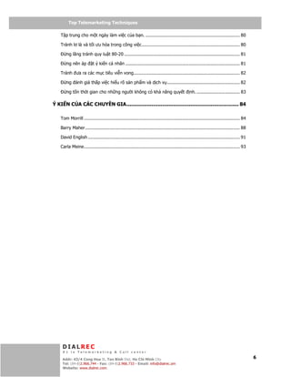 Telemarketing
         Top Telemarketing Techniques

    T p trung cho m t ngày làm vi c c a b n. ...................................................................... 80

    Tránh lơ là và t i ưu hóa trong công vi c......................................................................... 80

        ng lãng tránh quy lu t 80-20 ...................................................................................... 81

        ng nên áp         t ý ki n cá nhân ..................................................................................... 81

    Tránh ưa ra các m c tiêu vi n vong............................................................................... 82

        ng ánh giá th p vi c hi u rõ s n ph m và d ch v ...................................................... 82

        ng t n th i gian cho nh ng ngư i không có kh năng quy t                                nh. ................................ 83

Ý KI N C A CÁC CHUYÊN GIA........................................................................ 84

    Tom Morrill .................................................................................................................... 84

    Barry Maher ................................................................................................................... 88

    David English ................................................................................................................. 91

    Carla Meine.................................................................................................................... 93




     DIALREC
     #1 in Telemarketing & Call center
         DialRec – No Advertising!
     Addr: 43/4 Cong Hoa St, Tan Binh Dist, www.dialrec.com
                                               Ho Chi Minh City                                                                           6
     Tel: (84-8)2.966.744 - Fax: (84-8)2.966.733 - Email: info@dialrec.om
     Website: www.dialrec.com.
 