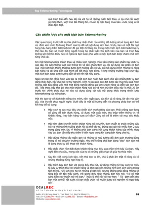 Top Telemarketing Techniques
Top Telemarketing Techniques

              quá trình trao i. Sau ó nói v i h v nh ng bư c ti p theo, ví d như các cu c
              g i ti p theo, vi c trao i thông tin, chu n b h p ng mua bán…cu i cùng là l i
              chào t m bi t.



Các chi n lư c cho m t k ch b n Telemarketing

Vi c quan tr ng trư c h t là ph i phát huy nh n th c c a nh ng i tư ng s s d ng k ch b n
và nh xem m c         trung thành c a h     i v i n i dung k ch b n. Ví d , b n có m t i ngũ
hùng h u hàng trăm telemarketer      g i i n t t ng ài trong m t chi n d ch telemarketing c
th nào ó, b n s mu n t ng ngư i trong h ph i tuân th k ch b n c a b n và trình bày
không sót m t t . i u này có nghĩa là b n bu c ph i vi t ra m t k ch b n ư c chăm chút n
t ng ch cái.

Khi m t telemarketers thành th o và nhi u kinh nghi m chào bán nh ng s n ph m hay d ch v
cao c p, h luôn thông su t các thông tin v s n ph m/d ch v , r i s d ng các ph n cơ b n
c a m t k ch b n thông thư ng ư c nh hư ng s n và sau ó m i dùng chính nh ng k năng
bán hàng và tài ng bi n c a mình       k t thúc h p   ng. Trong nh ng trư ng h p như v y,
m t k ch b n ư c nh hư ng s n s tr nên r t h u d ng.

Ngay khi b n tin r ng mình v a t o ra m t k ch b n hoàn h o dành cho s n ph m/d ch v b n
  ang chào bán, hãy ưa nó ra th nghi m. Xem nó có giúp b n t ư c các m c tiêu c a mình
không. B t u b ng vi c nh m t        ng nghi p óng gi làm khách hàng và di n t p k ch b n
  ó. Ti p theo, hãy th g i cho m t khách hàng nào ó và nên th làm i u này ít nh t 20 l n
trư c khi chính th c ưa nó vào s d ng cùng v i các n i dung khác trong chi n lư c
telemarketing c a riêng b n.

M t khi b n t vi t k ch b n riêng cho mình, nên ng n g n, súc tích và rõ ràng, l i văn v a g n
gũi, v a thuy t ph c ngư i nghe. Dư i ây là m t s hư ng d n và phương pháp b n có th
k th p     s d ng:

         •    Hãy v ch ra các m c tiêu cho chi n d ch markekting c a b n. Ph i chăng b n ang
              c g ng      bán ư c hàng, có ư c m t cu c h n, thu th p thêm thông tin v
              khách hàng, hay bán hàng vư t ch tiêu? Cũng có th là thêm vài m c tiêu khác
              n a.

         •    Hãy tìm cách khuy n khích khách hàng nói chuy n. B n chu n b trư c nh ng câu
              h i và nh ng tình hu ng ph n h i có th x y ra.    ng bao gi h i nhi u hơn 2 câu
              trong cùng m t lúc, vì không ph i b n ang h i cung khách hàng c a mình, thay
              vào ó, b n c n ti p thu thêm ý ki n ngay trong khi ang bán hàng cho h .

         •    Hãy dùng nh ng câu ng n g n và nh ng t ng tương i ơn gi n thư ng dùng
              trong l i nói chuy n thư ng ngày, như th không ph i b n ang “ c” k ch b n mà
              là ang th c s      i tho i v i khách hàng.

         •    Hãy ch c ch n n m b t ư c khách hàng m c tiêu qua ph n trình bày c a b n. Hãy
              nghĩ n nhu c u, mong ư c c a h và nh ng gi i pháp s giúp h th a mãn.

         •    Sau khi vi t xong k ch b n, nên th              c to lên, chú ý phát âm th t rõ ràng và có
              nh ng kho ng d ng ngh h p lý.

         •    Hãy trình bày k ch b n v i gi ng i u thu hút, s d ng nh ng t hay c m t miêu
              t gây s thích thú nơi khách hàng và khơi g i nên nh ng hình nh sinh ng trong
              tâm trí h . Hãy làm cho h tin nh ng gì b n nói, nhưng không ph i b ng nh ng l i
              tâng b c lên t n mây xanh. V i gi ng i u nh p nhàng, b n hãy nói: “Tôi có m t
              sáng ki n hay mu n nói v i b n.” ho c là th này s hay hơn: “ Tôi em n cho
              b n m t cơ h i r t tuy t và b n ch c ch n s mu n ư c tr i nghi m nó ngay bây
              gi .”

 DIALREC
 #1 in Telemarketing & Call center

DialRec – No Advertising! Binh Dist, Ho Chi Minh City
 Addr: 43/4 Cong Hoa St, Tan      www.dialrec.com                                                    69
 Tel: (84-8)2.966.744 - Fax: (84-8)2.966.733 - Email: info@dialrec.om
 Website: www.dialrec.com.
 