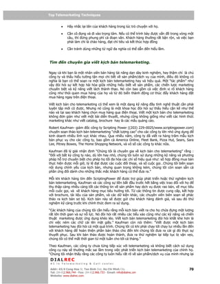 Top Telemarketing Techniques
Top Telemarketing Techniques

         •    Hãy nh c l i tên c a khách hàng trong lúc trò chuy n v i h .

         •    C n cô ng và i vào tr ng tâm. N u có th trình bày ư c v n     trong vòng m t
              câu, thì   ng phung phí c o n văn. Khách hàng thư ng r t b n r n, và vi c b n
              ph i làm ch là chào hàng, t ch tiêu và k t thúc h p ng

         •    C n tránh dùng nh ng t ng             a nghĩa có th d n   n hi u l m.



Tìm          n chuyên gia vi t k ch b n telemarketing.

Ngay c khi b n là m t nhân viên bán hàng tài năng d n dày kinh nghi m, hay th m chí là ch
công ty và th u hi u tư ng t n m i chi ti t v s n ph m/d ch v c a mình, i u ó không có
nghĩa là b n có th so n ra m t k ch b n telemarketing hay và hi u qu . M t “tác ph m” như
v y òi h i s k t h p hài hòa gi a nh ng hi u bi t v s n ph m, các chi n lư c marketing
chuyên bi t và k năng vi t lách thành th o. Nó còn bao g m c vi c nh v rõ khách hàng
cũng như thói quen mua hàng c a h và t        ó bi n thành  ng cơ thúc   y khách hàng     t
mua hàng ngay trên i n tho i.

Vi t k ch b n cho telemarketing có th xem là m t d ng k năng y tính ngh thu t c n ph i
luy n t p m i có ư c. Nhưng nó cũng là m t khoa h c òi h i s th u hi u c n k như th
nào và t i sao khách hàng ch n mua hàng qua i n tho i. Vi t m t k ch b n cho telemarketing
không ơn gi n như vi t m t bài di n thuy t, nhưng cũng không gi ng như vi t các hình th c
marketing khác như vi t catalog, brochure hay là các m u qu ng cáo.

Robert Kaufman- giám c công ty Scripting Power ((203) 229–0025/www.scriptingpower.com)
chuyên so n th o k ch b n telemarketing “ch t lư ng cao” cho các công ty l n nh ng d ng
kinh doanh nhi u lĩnh v c khác nhau. Qua nhi u năm, công ty ã vi t ra hàng trăm m u k ch
b n ph c v cho các công ty, bao g m c America Online, Fleet Bank, Pizza Hut, Sears, Sara
Lee, Pitney Bowes, The Home Shoppng Network, và vô s các công ty khác n a.

Kaufman ã lý gi i nh n nh “Chúng tôi là chuyên gia v k ch b n cho telemarketing” r ng :
“ i v i b t kỳ công ty nào, dù l n hay nh , chúng tôi luôn s d ng nh ng k năng và phương
pháp h tr chuyên bi t cho phép h t i a hóa các ch s hi u qu như: s h p ng mua bán
th c hi n ư c m i gi , t l      t ư c các cu c i tho i, và s cu c g i…Chúng tôi biên so n
n i dung chính y u c a k ch b n, nhưng quan tr ng không kém, chúng tôi còn so n s n c
ph n ng i dành cho nh ng th c m c khách hàng có th ưa ra.”

M i khi khách hàng tìm      n ScriptingPower      ư c tr giúp phát tri n ho c th nghi m k ch
b n telemarketing, Kaufman và các công s li n b t u trư c h t b ng vi c trao i v i h
thu th p càng nhi u càng t t các thông tin v s n ph m hay d ch v ư c rao bán, v m c tiêu
m i cuôc g i, và v khách hàng m c tiêu hư ng t i. T các thông tin ư c cung c p, k t h p
v i brochure, tài li u c a s n ph m, và các d ki n khác, các chuyên viên biên so n s phác
th o ra k ch b n sơ b . K ch b n này s       ư c g i cho khách hàng ánh giá, và sau ó th
nghi m k càng trư c khi chính th c em ra s d ng.

“Các khách hàng c a chúng tôi c n hi u r ng m i k ch b n vi t ra cho h ch a       ng m t lư ng
r t l n th i gian và s n l c. Nó òi h i r t nhi u các ti u x o cũng như các k năng và chi n
thu t marketing ư c ng d ng khéo léo. Vi t k ch b n telemarketing òi h i kh t khe hơn là
ch vi c ném các ch cái lên m t gi y.” Kaufman còn nói thêm: “Vi t ư c m t k ch b n
telemarketing hay òi h i c m t quá trình. Chúng tôi có khi ph i ch y t i ch y lui nhi u l n n
v i khách hàng       hoàn thi n ph n b n th o cho   n khi chúng tôi ưa ra cái gì ó th c s
thuy t ph c. Sau khi b n th o ư c hoàn thành, ưa ra th nghi m l i ti p t c b v n v o,
chúng tôi có th m t th i gian t m t tu n cho t i c tháng.”

Theo Kaufman, các công ty chưa t ng ti p xúc v i telemarketing và không bi t cách s d ng
công c này s thư ng m c sai l m trong vi c phát tri n k ch b n telemarketing c a chính h .
“Chúng tôi nh n th y r ng các công ty luôn hi u r t rõ v s n ph m/d ch v c a mình nhưng l i
 DIALREC
 #1 in Telemarketing & Call center

DialRec – No Advertising! Binh Dist, Ho Chi Minh City
 Addr: 43/4 Cong Hoa St, Tan      www.dialrec.com                                          70
 Tel: (84-8)2.966.744 - Fax: (84-8)2.966.733 - Email: info@dialrec.om
 Website: www.dialrec.com.
 