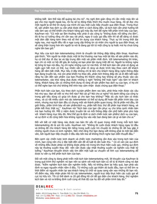 Top Telemarketing Techniques
Top Telemarketing Techniques

không bi t làm th nào      qu ng bá cho nó”. H nghĩ ơn gi n r ng ch c n nh c máy lên và
g i cho m i ngư i ngoài kia, r i h s t     ng th y thích thú mu n mua hàng, r i s      c cho
m t ngư i l s th tín d ng c a mình ch sau m t cu c ti p chuy n qua i n tho i. Trong th c
t , s n ph m hay d ch v c n ph i ư c nh v cách úng n, và k ch b n c n ph i hư ng t i
vi c làm sao có th khi n cho khách hàng gi máy lâu hơn      nghe h t ph n trình bày c a b n.
Kaufman nói: “Có m t sai l m thư ng m c ph i các công ty “không ư c n i ti ng cho l m”,
 ó là h c tư ng r ng ch c n sau vài phút, ngay cu c g i u tiên thì s d dàng có ư c
m t ơn      t hàng kèm theo mã s th tín d ng c a khách hàng. Th c s thì trong th i          i
ngày nay, m i ngư i u r t e ng i cung c p thông tin cá nhân cho ngư i l qua i n tho i, và
s càng th n tr ng hơn khi ngư i ta nói là ang g i t i t m t công ty l ho c mà h chưa t ng
nghe tên bao gi .”

M c tiêu c a k ch b n telemarketing chính là chuy n t i thông i p b ng i n tho i. Kaufman
gi i thích: “Khi ngư i ta nh n ư c m t lá thư thương m i hay m t tài li u v s n ph m nào ó,
h có th       c i    c l i và t p trung   n m t vài ph n nh t nh. V i telemarketing thì khác,
b n ch có m t cơ h i        gây n tư ng và b n ph i t n d ng tri t   nó. Ngư i ta không nghe
k t ng t b n nói âu, h ch nghe nh ng c m t mà thôi. Vì th k ch b n c n ph i cô ng và
ng n g n h t m c có th , tuy nhiên v n ph i rõ ràng và ư c trình bày theo cách         khách
hàng d n m b t nh t. M c tiêu         ây không ch là làm cho khách hàng l ng nghe thông i p
b n ang truy n tái, mà còn ph i khi n h theo dõi, phân tích thông i p ó và i n k t lu n
r ng h c n       n s n ph m c a b n.Thư ng thì thành công hay không s ph thu c vào các
telemarketer, vào kh năng ưa ư c nh ng ý nghĩ “không th hoài nghi” vào tâm trí khách
hàng. Khách hàng c n có nh ng hình dung rõ ràng v s n ph m hay d ch v c a b n, vì h ch
có th nghe b n nói ch không th nhìn hay c m nh n ư c chúng qua i n tho i.”

Ph n k ch b n c a b n, tùy theo d ch v /s n ph m em rao bán, ph i th a mãn ư c các câu
h i như sau: B n s vi t ra như th nào? Nói cái gì? Nói cho ai nghe? Và danh ti ng c a công ty
trong gi i tiêu dùng có giúp ích ư c gì cho b n hay không? “M c dù các k ch b n có khác
nhau, và có r t nhi u cách mà các telemarketer có th s d ng       hoàn t t ph n trình bày c a
mình, nhưng m i k ch b n u có chung m t vài thành ph n quan tr ng. ó là ph n m          u, l i
gi i thi u, ph n trình bày v s n ph m/d ch v , ph n k t thúc th      phân lo i khách hàng, và
ph n k t thúc th t s ,” Kaufman nói “K ch b n c a b n c n ph c v cho khía c nh nhân b n
mà b n hư ng t i. M i ý ni m ư c truy n tái và m i thông i p c n ph bi n ph i phù h p
v i khách hàng m c tiêu ó. Như th g i là nh v cách chi n lư c s n ph m/ d ch v c a b n,
và s     nh v ó cũng bi n hóa không ng ng tùy vào vi c b n ang bán cái gì và bán cho ai.”

   i v i b t c m t hàng nào ư c rao bán thì y u t quan tr ng nh t trong m i k ch b n
telemarketing ó là s c lôi cu n. Kaufman nói: “Không lôi cu n ư c khách hàng ngay t        u
và không      cho khách hàng lên ti ng trong su t cu c trò chuy n là nh ng l i r t hay g p
nh ng ngư i chưa có kinh nghi m. Nên nh r ng th b n ang vi t không ph i là m t bài di n
văn, b i ngư i b n ti p chuy n     u dây bên kia s không thích nghe b n di n thuy t âu.”

Bên c nh các chi n lư c kinh doanh và chi n lư c marketing c n ưa vào trong k ch b n c a
mình, b n cũng nên chú ý c bi t n v n        v lu t l c n tuân th . “ Có vô vàn các qui nh
v nh ng i u ư c phép và không ư c phép nói trong khi th c hi n cu c g i, nh ng qui nh
này l i thư ng xuyên thay    i nên c n ư c c p nh t thư ng xuyên và nghiên c u th t k
lư ng.” Kaufman khuy n khích vi c tìm    n m t lu t sư chuyên v lĩnh v c telemarketing
  ư c tư v n c th ph n k ch b n c a b n.

   i v i m t công ty ang phát tri n m t k ch b n telemarketing m i, l i khuyên c a Kaufman là
trong quá trình th nghi m nó b n nên so sánh v i m t k ch b n cũ v tý l thành công nó t
  ư c. “Ki m nghi m k ch b n c n nghiêm kh c. N u nó không em l i hi u qu , b n ph i xác
  nh ra ngay nguyên nhân n m       âu. T nh ng cu c g i thăm dò bư c u, b n có th tìm ra
th i i m và nguyên nhân t i sao khách hàng t ch i và quay sang v n v o nh ng l i b n nói.
V i m này, ti p nh n ph n h i t các telemarketer, ngư i tr c ti p th c hi n các cu c g i s
c c kỳ h u ích. Tôi có th dành ra 20 gi     ng h ch      g i i n cho khách hàng, th nghi m
k ch b n và rút ra kh ng nh cu i cùng v thái      c ah     i v i ph n trình bày ó.”


 DIALREC
 #1 in Telemarketing & Call center

DialRec – No Advertising! Binh Dist, Ho Chi Minh City
 Addr: 43/4 Cong Hoa St, Tan      www.dialrec.com                                          71
 Tel: (84-8)2.966.744 - Fax: (84-8)2.966.733 - Email: info@dialrec.om
 Website: www.dialrec.com.
 