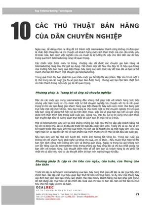 Top Telemarketing Techniques
     Top Telemarketing Techniques




10
     CÁC TH                                   THU T BÁN HÀNG
     C A DÂN CHUYÊN NGHI P
     Ngày nay, d dàng nh n ra r ng       tr thành m t telemarketer thành công không ch ơn gi n
     là nh c i n tho i lên và trò chuy n v i khách hàng m t cách thân thi n mà còn c n nhi u y u
     t khác n a. Bên c nh vi c nghiên c u và chu n b k lư ng thì vi c chú tâm       n các d li u
     trong quá trình telemarketing cũng r t quan tr ng.

     Các chi n lư c ư c miêu t trong chương này ã ư c các chuyên gia bán hàng và
     telemarketing hàng u th gi i áp d ng. M i chi n lư c ó h u như u t rõ hi u qu trong
     m i trư ng h p bán hàng qua i n tho i, hãy dùng các ki n th c này trao d i và t o ra th
     m nh cho b n tr thành m t chuyên gia telemarketing.

     Trong quá trình ó, b n ph i tr i qua nhi u cu c g i ti p th s n ph m. M c dù ch có m t t
     l nh trong s các cu c g i ó s giúp b n bán ư c hàng nhưng vi c b n t n tâm nhi t tình
     và chân thành trong m i cu c g i là r t quan tr ng.



     Phương pháp 1: Trang b và                        ng x      chuyên nghi p

     M c dù các cu c g i trong telemarketing       u không th giáp m t v i khách hàng tr c ti p
     nhưng vi c b n trang b cho mình m t tư th chuyên nghi p trò chuy n v i h là r t quan
     tr ng.Vì cho dù b n ang g p khách hàng qua i n tho i thì hãy luôn xem mình như ang g p
     tr c ti p m t i m t v i h . N u b n trang b cho mình m t tư th chuyên nghi p thì khi giao
     ti p b n cũng d dàng th hi n nó dù trên i n tho i. Vi c ó s giúp b n t o nên và gi v ng
       ư c tinh th n thích h p trong su t cu c g i. Gi ng nói, thái , s t tin cũng như cách th c
     b n truy n t u có tương quan tr c ti p t i cách b n ăn m c và t ý th c.

     M t s telemarketer làm vi c t i nhà không nh ng ăn m c như th h s p g p khách hàng mà
     h còn ra kh i nhà, lái xe i âu ó trư c khi b t u ngày làm vi c. Trong khi lái xe, h s lên
     k ho ch trư c cho ngày làm vi c c a mình. H còn l p k ho ch cho c m t ngày làm vi c, suy
     nghĩ ho c ôn l i các l i c n nói v s n ph m c a mình trư c khi v nhà và b t u các cu c g i.

     N u b n làm vi c t i nhà nên tuy t       i tránh nh hư ng b i ti ng n. Trong các cu c g i
     không nên      khách hàng ph i nghe c ti ng chó s a, em bé khóc… N u mu n th c hi n t t thì
     b n nên tách riêng môi trư ng làm vi c và không gian s ng. Ngoài ra trong lúc g i không nên
     xen l n ti ng c a các telemarketer khác trong phòng g i hay t ng ài và ch duy nh t gi ng nói
     b n    n v i khách hàng. Các khuy t i m trên s d làm b n và khách hàng b chi ph i.T t
     nh t khi có d u hi u nào t các khuy t i m ó b n nên lo i tr ngay t       u.



     Phương pháp 2: L p ra ch tiêu c a ngày, c a tu n, c a tháng cho
     b n thân

     Trư c khi l   p ra k ho ch telemarketing c a b n, hãy dùng th i gian    l p ra các m c ti u cho
     chính b n.    Xác l p các m c tiêu giúp b n th c t hơn khi th c hi n. Ví d như m i tháng hãy
     xác nh b      n c n bán bao nhiêu s n ph m (hay bao nhiêu khách hàng mà b n ph i gi i thi u)
           t ư     c các m c tiêu v tài chính ó. D a vào ch tiêu cơ b n ó, b n có th t o ra m c
     tiêu cho m    i ngày và cho c tu n.
      DIALREC
      #1 in Telemarketing & Call center

     DialRec – No Advertising! Binh Dist, Ho Chi Minh City
      Addr: 43/4 Cong Hoa St, Tan      www.dialrec.com                                           73
      Tel: (84-8)2.966.744 - Fax: (84-8)2.966.733 - Email: info@dialrec.om
      Website: www.dialrec.com.
 