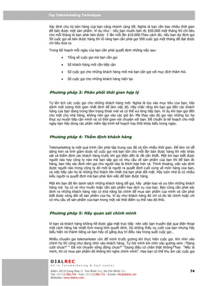 Top Telemarketing Techniques
Top Telemarketing Techniques

Xác nh chu kỳ bán hàng c a b n càng nhanh càng t t. Nghĩa là b n c n bao nhiêu th i gian
   bán ư c m t s n ph m. Ví d như : n u b n mu n bán c $50.000 m t tháng thì ch tiêu
cho m i tháng là b n ph i bán ư c 5 l n m i l n $10.000.Theo cách ó, n u b n d   nh g i
50 cu c g i s bán ư c hàng thì rõ ràng b n c n ph i g i 500 cu c g i m t tháng   t ư c
ch tiêu ưa ra.

Trong K ho ch m i ngày c a b n c n ph i quy t                 nh nh ng vi c sau:

         •    T ng s cu c g i mà b n c n g i

         •    S khách hàng m i c n ti p c n

         •    S cu c g i cho nh ng khách hàng m i mà b n c n g i v i m c ích thăm h i.

         •    S cu c g i cho nh ng khách hàng hi n t i.



Phương pháp 3: Phân ph i th i gian h p lý

T lên l ch các cu c g i cho nh ng khách hàng m i. Nghĩa là tùy vào m c tiêu c a b n, hãy
dành m t lư ng th i gian nh t nh      làm vi c ó. Hãy ch c r ng khi b n g i     n các khách
hàng c a b n ang trong tâm tr ng tho i mái và có th vui lòng ti p b n. Ví d khi b n g i n
cho m t ch nhà hàng, không nên g i vào các gi ăn. Mà thay vào ó g i vào nh ng lúc h
th c s mu n ti p c n mình và có th i gian nói chuy n v i b n.    chu n b k ho ch cho m t
ngày b n hãy dùng các ph n m m l p trình k ho ch hay th i khóa bi u trong ngày.



Phương pháp 4: Th m                     nh khách hàng

Telemarketing la m t quá trình c n ph i t p trung cao  và t n nhi u th i gian.   làm nó d
dàng hơn và tinh gi m ư c s cu c g i mà b n t n cho m i l n bán ư c hàng thì vi c kh o
sát và th m nh các khách hàng trư c khi g i i n n là r t c n thi t. M t khi b n bi t ư c
ngư i nào hay công ty nào mà b n s p g i có nhu c u v s n ph m c a b n thì          bán c
hàng, b n hãy xác nh nên g i cho ngư i nào là thích h p hơn c . Th nh tho ng, vi c xác nh
 ư c ngư i nào trong công ty ó m i là ngư i ra quy t nh cu i cùng v món hàng c a b n,
và vi c ti p c n h là nh ng th thách l n nh t mà b n ph i i m t. Hãy luôn nh là có nhi u
ki u ngư i ra quy t nh mà b n ph i làm vi c      bán ư c hàng.

M t khi b n ã lên danh sách nh ng khách hàng     g i, hãy ph n lo i và ưu tiên nh ng khách
hàng mà h có v như mu n ho c c n s n ph m hay d ch v c a b n. B n cũng c n ph i xác
  nh ra nh ng khách hàng nào có kh năng tài chính      mua s n ph m c a mình và c n ph i
bi t ư c vòng    i v s n ph m c a h . Ví d như khách hàng ó ch có         tài chính ho c ch
có nhu c u v s n ph m c a b n trong m t vài th i i m c th nào ó thôi.



Phương pháp 5: Hãy quan sát chính mình

Vì b n và khách hàng không h ư c g p m t tr c ti p nên vi c b n truy n t qua i n tho i
m t cách hăng hái nhi t tình mang tính quy t nh. Dù không th y n cư i c a b n nhưng hãy
bi u hi n nó thành ti ng và b n hãy c g ng duy trì i u này trong su t cu c g i…

Nhi u chuyên gia telemarketer còn   mình trư c gương khi th c hi n cu c g i. Khi nhìn vào
chính h thì cũng như ang nhìn vào khách hàng. T h i mình khi nhìn vào gương xem :” ang
cư i chưa?” “ ã nói chuy n s ng   ng chưa?” ”Gi ng i u có chân th t không?”hay “N u là
mình, thì có mua s n ph m ó không khi nghe chính mình”. Hay b n có th thu âm các cu c g i


 DIALREC
 #1 in Telemarketing & Call center

DialRec – No Advertising! Binh Dist, Ho Chi Minh City
 Addr: 43/4 Cong Hoa St, Tan      www.dialrec.com                                        74
 Tel: (84-8)2.966.744 - Fax: (84-8)2.966.733 - Email: info@dialrec.om
 Website: www.dialrec.com.
 