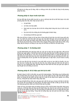 Top Telemarketing Techniques
Top Telemarketing Techniques

   nghe l i và nâng cao k năng, nh n ra nh ng gì mình c n c i thi n ó cũng là m t phương
pháp h u hi u.



Phương pháp 6: So n trư c k ch b n

Khi b n di n t v s n ph m hay d ch v , t o ra m t k ch b n t t và th hi n ư c nó là m t
phương pháp h u hi u. B n nháp c a b n nên có:

         •    L i gi i thi u

         •    L i miêu t v s n ph m

         •    Danh sách các câu b n c n tr l i khi nh ng khách hàng khó ch u t   ch i và cách
              x lý

         •    Các câu tr l i cho nh ng câu h i thư ng g p t khách hàng

         •    Các phương án k t thúc giao d ch

N u chưa th làm rõ ư c nó thì b n hãy c tham kh o t i k ch b n c a mình trong su t cu c
g i. Tuy nhiên khi chưa th c hi n cu c g i, b n nên dành th i gian xem l i trư c k ch b n và
t p trư c l i gi i thi u s n ph m càng nhi u càng t t. B n s không mu n mình di n t như
  c bài hay h c thu c lòng. Có th c hành trư c, s giúp nh ng gì b n truy n t t nhiên, s ng
  ng, y       thông tin và áng tin c y cũng như th hi n s nhi t tình v i khách hàng.



Phương pháp 7: T thư ng mình

Là m t telelmarketer b n ph i th c hi n các cu c g i t ngày này qua ngày khác. i u ó r t
d làm b n ngán ng m, vì th       luôn thích thú trong công vi c b n có th t thư ng mình khi
  t ư c các ch tiêu     ra. Ví d như: C 50 cu c g i thì b n dành ra 5 phút     ngh ngơi. C
m i m t d án hoàn thành b n cho mình m t bu i ăn t i th nh so n t i nhà hàng yêu thích. Các
cách t thư ng khác như là: g i i n cho m t ngư i quen, i d o m t ít, hay ăn snack và u ng
café.

Hay các m c tiêu l n hơn c a b n là: mua m t chi c xe hơi x n, hay chi c du thuy n, cho con
b n vào h c trư ng t t, mua m t căn nhà m i, hay nh ng mong ư c khác b n nên gi nó
trong trí óc và c g ng ph n u. Hãy bi t r ng khi hoàn thành t t m t cu c giao d ch nghĩa là
b n t i g n hơn v i nh ng mơ ư c ó.



Phương pháp 8: X                 lý hi u qu         khi b t        ch i

B khách hàng t ch i là m t ph n c a quá trình telemarketing. Th t không may là không ph i
b t c khách hàng nào b n g i cũng có nhu c u v s n ph m c a b n. Hãy nh m i khi ngư i
khách nói không v i s n ph m c a b n ho c là trì hoãn thì ó càng là kinh nghi m cho nh ng
l n sau, nh ng l n b n ư c khách hàng ch p nh n.

N u b n ã bi t     th c hi n m c cu c giao d ch m t 50 cu c g i, dù b n b 20 l n t ch i liên
t c thì b n v n còn kho ng 30 cu c    g i. Dù khách hàng nói b t c     i u gì v i b n thì hãy
nh      ng bao gi ón nh n s t ch i ó m t cách th        ng.

Th m chí là lúc này khách hàng nói không nhưng h v n có th là khách hàng ti m năng trong
tương lai, vì th b n    ng v i vàng lo i b khách hàng này. Hãy th xem xét xem h có th có
nhu c u v s n ph m c a mình sau này hay không và quy t nh xem h có áng          mình ph i
liên l c l i sau này hay không. Trong m t s trư ng h p, b n c n ph i xác nh ư c nh ng
 DIALREC
 #1 in Telemarketing & Call center

DialRec – No Advertising! Binh Dist, Ho Chi Minh City
 Addr: 43/4 Cong Hoa St, Tan      www.dialrec.com                                         75
 Tel: (84-8)2.966.744 - Fax: (84-8)2.966.733 - Email: info@dialrec.om
 Website: www.dialrec.com.
 
