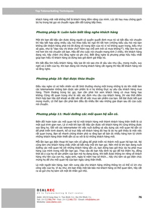 Top Telemarketing Techniques
Top Telemarketing Techniques

khách hàng mãi mãi không th là khách hàng ti m năng c a mình. Lúc ó hay mau chóng g ch
b h trong list g i và chuy n ngay n i tư ng ti p theo.



Phương pháp 9: Luôn luôn bi t l ng nghe khách hàng

M t khi b n ã ti p c n ư c úng ngư i có quy n quy t nh mua nó và b t u nói chuy n
thì hãy k t h p càng nhi u câu h i theo ki u b ngõ thì t t hơn (nh ng ki u câu h i mà b n
không c n khách hàng ph i tr l i úng vô tr ng tâm c a nó vì nó không quan tr ng, ki u như
xã giao, như là “d o này ch kh e ch ? hôm nay ch anh tr i có mưa không?”). Hãy làm h c i
m hơn khi nói chuy n v i b n. Hãy     cho cu c nói chuy n mang tính 2 chi u. Khi khách hàng
 ang nói, hãy châm chú l ng nghe và ghi chú. Bi t l ng nghe là phương pháp h u hi u nh t
giúp b n hi u rõ khách hàng và ng bao gi ánh giá th p nó.

Khi b t u tìm hi u khách hàng, hãy l a l i nói sao cho i sâu vào nhu c u, mong mu n, suy
nghĩ và ý ki n c a h . Khi b n ang nói nhưng khách hàng c t ngang thì hãy  khách hàng nói
và l ng nghe.



Phương pháp 10:                   t   ư c th a thu n

  i u này nghe có v hi n nhiên và r t bình thư ng nhưng m t trong nh ng lý do l n nh t làm
các telemarketer không bán ư c s n ph m là vì h không th c s yêu c u khách hàng mua
hàng. Th nh thoàng trong lúc g i, b n c n ph i h i xem khách hàng có mua hàng hay
không. Cũng r t quan tr ng như là vi c xác nh nhu c u c a khách hàng, thì vào th i i m
thích h p b n hãy d t khoát và t v n      v vi c mua s n ph m c a b n.      t ư c k t qu
mong mu n, có th b n c n ph i làm i u ó nhi u l n vào nh ng giai o n sau ó c a cu c
nói chuy n.



Phương pháp 11: Nuôi dư ng các m i quan h s n có.

Bi n i hoàn toàn các m i quan h t m t khách hàng m i thành khách hàng thân thi t là c
m t quá trình gian nan. Là vì m t khi b n ã ti p c n ư c v i khách hàng thì cũng không ư c
xao lãng h .     i v i các telemarketer thì vi c nuôi dư ng và xây d ng các m i quan h s n có
    phát tri n kinh doanh, k c tr c ti p v i khách hàng ó hay là do h gi i thi u là m t vi c
r t quan tr ng. B n s nhanh chóng khám phá ra r ng b n s bán c nhi u hàng hơn t chính
nh ng khách hàng thân thi t s n có so v i là t nh ng khách hàng m i.

M i l n b n g i i n tho i thì b n nên c g ng    phát tri n nó thành m i quan h b n bè. Nó
cũng làm cho khách hàng ch c ch n s b t máy m i khi b n g i. Nên nh là khi b n ang nuôi
dư ng các m i quan h v i nh ng khách hàng s n có, b n       ng bao gi thúc ép h ph i mua
hàng c a mình trong m i l n b n g i. Thay vào ó b n hãy nh kỳ g i        h i thăm h ,   ng
th i dò ý c a h v s n ph m c a b n mà h ang dùng. Khi bi t ư c thông tin riêng v khách
hàng như tên c a con h , ngày sinh, ngày k ni m hay s thích... hãy chú tâm và g i i n chúc
m ng h       cho m i quan h c a b n ngày càng thân thi t.

Là m t ngư i bán hàng, b n nên cung c p cho khách hàng nh ng thông tin có th có ích cho
công vi c c a h . Ví d như, khi b n th y m t bài báo mà khách hàng có th quan tâm, hãy c t
ra và g i cho h kèm v i m t l i nh n g i nh .




 DIALREC
 #1 in Telemarketing & Call center

DialRec – No Advertising! Binh Dist, Ho Chi Minh City
 Addr: 43/4 Cong Hoa St, Tan      www.dialrec.com                                         76
 Tel: (84-8)2.966.744 - Fax: (84-8)2.966.733 - Email: info@dialrec.om
 Website: www.dialrec.com.
 