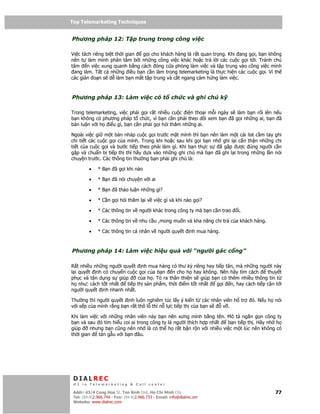Top Telemarketing Techniques
Top Telemarketing Techniques

Phương pháp 12: T p trung trong công vi c

Vi c tách riêng bi t th i gian g i cho khách hàng là r t quan tr ng. Khi ang g i, b n không
nên t làm mình phân tâm b i nh ng công vi c khác ho c tr l i các cu c g i t i. Tránh chú
tâm n vi c xung quanh b ng cách óng c a phòng làm vi c và t p trung vào công vi c mình
 ang làm. T t c nh ng i u b n c n làm trong telemarketing là th c hi n các cu c g i. Vì th
các gián o n s d làm b n m t t p trung và c t ngang c m h ng làm vi c.



Phương pháp 13: Làm vi c có t                         ch c và ghi chú k

Trong telemarketing, vi c ph i g i r t nhi u cu c i n tho i m i ngày s làm b n r i lên n u
b n không có phương pháp t ch c, vì b n c n ph i theo dõi xem b n ã g i nh ng ai, b n ã
bàn lu n v i h i u gì, b n c n ph i g i h i thăm nh ng ai.

Ngoài vi c gi m t b n nháp cu c g i trư c m t mình thì b n nên làm m t cái list c m tay ghi
chi ti t các cu c g i c a mình. Trong khi ho c sau khi g i b n nh ghi l i c n th n nh ng chi
ti t c a cu c g i và bư c ti p theo ph i làm gì. Khi b n th c s  ã g p ư c úng ngư i c n
g p và chu n b ti p th thì hãy d a vào nh ng ghi chú mà b n ã ghi l i trong nh ng l n nói
chuy n trư c. Các thông tin thư ng b n ph i ghi chú là:

         •    * B n ã g i khi nào

         •    * B n ã nói chuy n v i ai

         •    * B n ã th o lu n nh ng gì?

         •    * C n g i h i thăm l i v vi c gì và khi nào g i?

         •    * Các thông tin v ngư i khác trong công ty mà b n c n trao       i.

         •    * Các thông tin v nhu c u ,mong mu n và kha năng chi tr c a khách hàng.

         •    * Các thông tin cá nhân v ngư i quy t             nh mua hàng.



Phương pháp 14: Làm vi c hi u qu                            v i “ngư i gác c ng”

R t nhi u nh ng ngư i quy t nh mua hàng có thư ký riêng hay ti p tân, mà nh ng ngư i này
l i quy t nh có chuy n cu c g i c a b n n cho h hay không. Nên hãy tìm cách        thuy t
ph c và t n d ng s giúp      c a h . T ra thân thi n s giúp b n có thêm nhi u thông tin t
h như: cách t t nh t    ti p th s n ph m, th i i m t t nh t   g i n, hay cách ti p c n t i
ngư i quy t nh nhanh nh t.

Thư ng thì ngư i quy t nh luôn nghiêm túc l y ý ki n t các nhân viên h tr           ó. N u h nói
v i s p c a mình r ng b n r t thô l thì n l c ti p th c a b n s v .

Khi làm vi c v i nh ng nhân viên này b n nên xưng mình b ng tên. Mô t ng n g n công ty
b n và sau ó tìm hi u coi ai trong công ty là ngư i thích h p nh t b n ti p th . Hãy nh h
giúp     nhưng b n cũng nên nh là có th h r t b n r n v i nhi u vi c m t lúc nên không có
th i gian   tán g u v i b n âu.




 DIALREC
 #1 in Telemarketing & Call center

DialRec – No Advertising! Binh Dist, Ho Chi Minh City
 Addr: 43/4 Cong Hoa St, Tan      www.dialrec.com                                            77
 Tel: (84-8)2.966.744 - Fax: (84-8)2.966.733 - Email: info@dialrec.om
 Website: www.dialrec.com.
 