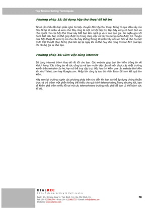 Top Telemarketing Techniques
Top Telemarketing Techniques

Phương pháp 15: S                 d ng h p thư tho i                    h   tr

S có r t nhi u l n b n ph i nghe tín hi u chuy n n h p thư tho i.         ng b qua i u này mà
hãy     l i l i nh n và xem như ây cũng là m t cơ h i ti p th . B n hãy xưng rõ danh tính và
cho ngư i ch c a h p thư tho i này bi t b n làm ngh gì và vì sao b n g i. Nói ng n g n v i
h là bi t âu b n có th giúp ư c h trong công vi c và bày t mong mu n ư c trò chuy n
qua i n tho i       xem h có nhu c u hay không.Trong l i nh n hãy nói súc tích và cho h m t
lý do th t thuy t ph c    h ph i liên l c l i ngay khi có th . Suy cho cùng thì m c ích c a b n
ch c n h g i l i cho b n.



Phương pháp 16: Làm vi c cùng internet

S d ng internet thành th o s r t t t cho b n. Các website giúp b n tìm ki m thông tin v
khách hàng. Các thông tin v các công ty mà b n mu n ti p c n s luôn ư c c p nh t thư ng
xuyên trên website c a h , b n có th truy c p tr c ti p hay tìm ki m qua các website tìm ki m
l n như Yahoo.com hay Google.com. Nh p tên công ty sau ó nh n Enter          xem k t qu tìm
ki m.

Hãy xem l i thư ng xuyên các phương pháp trên cho n khi b n có th áp d ng chúng thu n
th c và tr thành m t ph n không th thi u cho quá trình telemarketing.Trong chương t i, b n
s khám phá thêm nhi u l i sai mà các telemarketers thư ng m c ph i     b n có th tránh các
l i ó.




 DIALREC
 #1 in Telemarketing & Call center

DialRec – No Advertising! Binh Dist, Ho Chi Minh City
 Addr: 43/4 Cong Hoa St, Tan      www.dialrec.com                                           78
 Tel: (84-8)2.966.744 - Fax: (84-8)2.966.733 - Email: info@dialrec.om
 Website: www.dialrec.com.
 