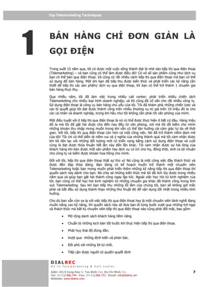 Top Telemarketing Techniques
    Top Telemarketing Techniques




1
    BÁN HÀNG CH                                                        ƠN GI N LÀ
    G I                  I N
    Trong su t 15 năm qua, tôi có ư c m t cu c s ng thành t là nh vào ti p th qua i n tho i
    (Telemarketing) – và b n cũng có th làm ư c i u ó! Có vô s s n ph m cũng như d ch v
    b n có th bán qua i n tho i. Và cũng có r t nhi u cách ti p th qua i n tho i mà b n có th
    s d ng      bán hàng. M t khi b n ã ti p thu ư c ki n th c và phát tri n các k năng c n
    thi t   ti p th các s n ph m/ d ch v qua i n tho i, thì b n có th tr thành 1 chuyên gia
    bán hàng th c th .

    Qua nhi u năm, tôi ã làm vi c trong nhi u call center; phát tri n nhi u chi n d ch
    Telemarketing cho nhi u lo i hình doanh nghi p; và tôi cũng ã c v n cho r t nhi u công ty.
    S d ng i n tho i là công c bán hàng ch y u c a tôi. Tôi ã khám phá nh ng chi n lư c và
    các bí quy t giúp tôi t ư c thành công trên nhi u thương v tr giá trên 10 tri u ô la cho
    các cá nhân và doanh nghi p, trong khi h u như tôi không c n ph i r i văn phòng c a mình.

    M t i u tuy t v i ti p th qua i n tho i là nó có th ư c th c hi n b t c     âu. Hàng tri u
     ô la mà tôi ã g t hái ư c cho        n nay    u t văn phòng, nơi mà tôi ã ki m cho mình
    nh ng kho n thu nh p mong mu n trong khi v n có th t n hư ng cái c m giác t do v th i
    gian. V i tôi, ti p th qua i n tho i còn hơn c m t công vi c. Nó ã tr thành ni m am mê
    c a tôi! Tôi ch có th di n t ni m vui và ý nghĩa c a nh ng thành qu mà tôi c m nh n ư c
    khi tôi liên l c v i nh ng   i tư ng m i có tri n v ng b ng cách s d ng i n tho i và cu i
    cùng là     t ư c th a thu n h t l n này     n l n khác. Tôi c m nh n ư c s hài lòng c a
    khách hàng khi bán ư c m t s n ph m hay d ch v có ích cho h , ng th i, sinh ra l i nhu n
    cho công ty và ki m ư c kho n hoa h ng cho mình.

       i v i tôi, ti p th qua i n tho i th t s thú v ! Nó cũng là m t công vi c y thách th c và
     ư c      n áp th a áng. B n ang có k ho ch mu n tr thành m t chuyên viên
    Telemarketing ho c b n mong mu n phát tri n thêm nh ng k năng ti p th qua i n tho i thì
    quy n sách này dành cho b n. Nó chia s nh ng ki n th c mà tôi ã tích lũy ư c trong nhi u
    năm qua và giúp b n g t hái thành công ngay l p t c. Ngoài vi c h c h i t kinh nghi m c a
    tôi, b n cũng có th h c h i kinh nghi m t nh ng chuyên gia khác ã thành công trong lĩnh
    v c Telemarketing. Sau khi b n ti p thu nh ng l i l m c a chúng tôi, b n s không gi m c
    ph i và b t u s d ng thành th o nh ng th thu t ó            v n d ng t t nh t trong nhi u tình
    hu ng.

    Cho dù b n v n còn xa l v i vi c ti p th qua i n tho i hay là m t chuyên viên lành ngh ang
    mu n nâng cao k năng, thì quy n sách này s ưa b n i t ng bư c vư t qua nh ng tr ng i
    và thách th c mà b t kỳ chuyên viên ti p th qua i n tho i nào cũng ph i i m t, bao g m:

             •    M r ng danh sách khách hàng ti m năng

             •    Chu n b nh ng k ch b n t t trư c khi th c hi n ti p th qua i n tho i.

             •    Phát huy thái         úng     n.

             •    Vư t qua nh ng         nh ki n và ph n bác.

             •       i phó v i nh ng l i t ch i.

             •    Ti p c n ư c ngư i có quy n quy t              nh


     DIALREC
     #1 in Telemarketing & Call center

    DialRec – No Advertising! Binh Dist, Ho Chi Minh City
     Addr: 43/4 Cong Hoa St, Tan      www.dialrec.com                                           7
     Tel: (84-8)2.966.744 - Fax: (84-8)2.966.733 - Email: info@dialrec.om
     Website: www.dialrec.com.
 