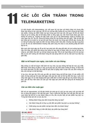 Top Telemarketing Techniques
     Top Telemarketing Techniques




11
     CÁC L I C N TRÁNH TRONG
     TELEMARKETING
     Là m t chuyên viên telemarketing, các m i quan h c a b n v i khách hàng nói chung      u
       ư c xây d ng t các cu c g i. Các l i nói c a b n u hư ng t i m c ích chung là bán ư c
     s n ph m, nhưng các i m nh n c a b n trong quá trình t o nên m i quan h t t v i khách
     hàng là s tin tư ng. B n s d dàng nh n ra r ng ngày nay vi c tho thu n ư c giao d ch
     không h suông s . Thư ng khi ti p nh n cu c g i t các telemarketer ngư i ta thư ng cúp
     máy ngay hay nói “Xin l i, chúng tôi không h ng thú hay không r nh  nghe.” M c dù b n ã
     làm kh o sát và chu n b , và sau ó tuân theo các bư c như trong sách ã    c p, nhưng v n
     có m t s trư ng h p ngoài d ki n mà b n không mu n m c ph i. Chương này t p trung ưa
     ra các l i mà các telemarketers thư ng m c ph i cũng như ưa ra các phương pháp     tránh
     l p l i nó.

     Bên c nh vi c tránh g p các l i sai ó, b n ph i luôn s n sàng i di n v i các trư ng h p khác.
     Hãy nh r ng,      ngư i tiêu dùng mua hàng thì b n ph i có ư c ni m tin c a h v i b n và
     công ty, s n ph m hay d ch v mà b n ang cung c p. T t c các ho t ng và l i nói c a b n
        u có s c nh hư ng v i m i khách hàng khi xây d ng ni m tin v i h m t cách tr c ti p hay
     gián ti p.



         t ra k      ho ch c a ngày, c a tu n và c a tháng.

     N u không có m t k ho ch nh t nh thì m c tiêu c a b n không th     t t i m c cao nh t.
     Bi t ư c mình ang c g ng vì vi c gì s giúp b n xác nh ư c hư ng i úng. Vì th trư c
     khi mu n t ư c ch tiêu cao nh t thì b n ph i c g ng nh n ra b n nên xác nh nh ng ch
     tiêu nh mà b n có th  t ư c

     Ví d như, n u b n c n 250 cu c g i n các khách hàng m i        bán ư c 25 s n ph m m i
     tu n, thì b n ph i g i 50 cu c m t ngày (n u b n làm vi c t th hai n th sáu). Luôn nh
     r ng m t ngày ch có m t kho ng th i gian nh t nh và thích h p     g i cho khách hàng c a
     b n, nên     th c hi n ư c 50 cu c g i m t ngày b n ph i bi t t n d ng t i a kho ng th i
     gian ó.



     Các ưu tiên cho cu c g i.

        i v i các telemarketer, s r t băn khoăn khi ph i g i t cu c g i này sang cu c g i khác
     tìm ra úng i tư ng vì r t m t th i gian. Thay vì ph i t n th i gian như v y b n nên làm các
     cu c kh o sát      tìm ra các khách hàng có nhu c u và phù h p v i s n ph m hay d ch v .
     Trong b n kh o sát nên có các câu h i:

              •    Nh ng khách hàng nào n m trong kh năng c a b n?

              •    Các khách hàng ó có th c s c n               n s n ph m hay d ch v c a b n không?

              •    Ch t lư ng c a s n ph m mà b n em                 n cho khách hàng?

              •    Li u khách hàng có n m b t ư c s n ph m b n ang bán?

      DIALREC
      #1 in Telemarketing & Call center

     DialRec – No Advertising! Binh Dist, Ho Chi Minh City
      Addr: 43/4 Cong Hoa St, Tan      www.dialrec.com                                                 79
      Tel: (84-8)2.966.744 - Fax: (84-8)2.966.733 - Email: info@dialrec.om
      Website: www.dialrec.com.
 