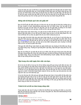 Top Telemarketing Techniques
Top Telemarketing Techniques

Trong khi kh o sát, b n có th ưa ra các phương pháp phân tích    gi m b t các khách hàng
không có kh năng ti p nh n cao. Và khi ã l p ra ư c danh sách các khách hàng c n g i, hãy
g i cho các khách hàng có kh năng và    phù h p cao nh t t cao n th p. Các k t qu này
có th ch quan nhưng n u b n bi t tr l i các câu h i phía trên thì s d dàng cho b n có
 ư c k t qu khoa h c hơn và hi u qu hơn khi l a ch n các khách hàng   liên h .



    ng nên l         thu c quá vào các gi y t !

B n s r t d m t r t nhi u th i gian và công s c vào các lo i gi y t th a th i, thư ng x y ra
khi b n chuy n t bư c telemarketing sang giao d ch v i khách hàng. Các lo i gi y t         ó
thư ng là các báo cáo bán hàng cho c p trên, g i các thư gi i thi u và thông tin cho khách
hàng, lưu tr thông tin các cu c g i, và ki m kê các cu c g i ã hoàn thành.

N u không ư c hoàn thành úng, các gi y t     ó s chi m h t t t c các kho ng th i gian mà
 áng l b n ph i dành nó cho vi c g i cho khách hàng và th c s là làm tăng doanh thu. Khi
nào có th b n nên y thác các gi y t ó cho các nhóm trư ng hay ph tá.

Các lo i gi y t   ó ích thân b n ph i hoàn thành    y   , và có t ch c m c      càng cao
càng t t. Cách giúp b n hoàn thành nhanh và hi u qu là nên dùng n các ph n m m như là
ACT!(www.act.com)      theo dõi các liên h , hay ưa ra các l nh   máy tính t g i mail,
 ưa ra các thông tin phù h p, các báo cáo và các i m tương ph n (xem chương 13        bi t
thêm v ATC! và m t vài ph n m m khác.

Th i gian t t nh t  b n hoàn thành các gi y t b t bu c này thư ng là th i i m b n ã g i
cho khách hàng xong. Thư ng là 8 gi sáng n 9 gi sáng, ho c th i gian dùng b a trưa, hay
chi u t i.

Báo cáo các thông tin và hoàn t t các th t c là i u cũng r t quan tr ng trong cách s p x p
th i gian nhưng    ng    nó làm t n nhi u th i gian c a b n khi không có th i gian g i n
các khách hàng. T t c cho th y      là m t telemarketing chuyên nghi p. N u b n không g i
 i n thì b n không th bán ư c hàng.



T p trung cho m t ngày làm vi c c a b n.

S có lúc dù cho b t c lý do gì mà n l c không mang k t qu mong mu n n cho b n. Dù
b n có g i hàng tá cu c i n tho i nhưng không có k t qu s làm cho b n m t h ng và n n
lòng. ó là m t l i sai khó tránh kh i.  c bi t nó s bi n b n có m t ngày làm vi c th t ch m,
r t d tìm ra lý do     không ph i g i i n tho i, kéo dài th i gian ăn trưa và r i kh i ch làm
ngay khi có th . Vì th     có ư c thành công t n l c c a mình, b n c n ph i làm cho m t
ngày làm vi c c a mình th t hi u qu .

Ví d như n u b n c n 100 cu c g i m t ngày    giao d ch ư c 10 s n ph m thì hãy phân chia
các kho ng th i gian h p lý cho c m i 25 cu c g i thì ngh ngơi m t ít sau ó làm vi c ti p.
S p t trư c m t ngày làm vi c s giúp b n không ph i g i i n liên t c không ngh trưa hay
ăn trưa tr vì vi c bu i sáng chưa xong. Hãy nh r ng c m i cu c g i ti p theo thì kh năng
thành công s nhi u hơn và nhanh hơn.



Tránh lơ là và t i ưu hóa trong công vi c

Trong ngày làm vi c nào thì cũng có nhi u th s d làm b n sao lãng v i nhi m v c a mình.
N u b n sao lãng thì công su t làm vi c c a b n cũng gi m sút. N u ã là telemarketing thì b n
không ư c phép       mình lơ là.

 DIALREC
 #1 in Telemarketing & Call center

DialRec – No Advertising! Binh Dist, Ho Chi Minh City
 Addr: 43/4 Cong Hoa St, Tan      www.dialrec.com                                         80
 Tel: (84-8)2.966.744 - Fax: (84-8)2.966.733 - Email: info@dialrec.om
 Website: www.dialrec.com.
 
