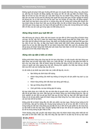 Top Telemarketing Techniques
Top Telemarketing Techniques

Nh ng ngư i phí ph m th i gian thư ng         th i gian nói chuy n i n tho i riêng, hay u ng tách
cà phê hay nói chuy n v i        ng nghi p, lên m ng xen l n v i vi c g i i n cho khách hàng,
  i u ó s làm h h n ch luôn các cu c i n tho i cho các khách hàng, không có kh năng
ti p c n cao ho c tr l i mail tr ..Nhưng m t ngư i t n d ng th i gian chuyên nghi p thì không
h phung phí, h có th tranh th tr l i mail, hay nói chuy n v công vi c v i              ng nghi p,
ho c tham d h p hành cùng m t lúc vì nh ng công vi c ó không nh hư ng n doanh thu
hay khách hàng và ư c th c hi n sau khi ã g i i n cho t t c khách hàng c n g i. Hãy s p
x p th i gian trong ngày sao cho h p lý       gi i quy t t t c công vi c nhưng không nh hư ng
    n ch tiêu c a các cu c g i trong ngày và ch t lư ng c a nó.



    ng lãng tránh quy lu t 80-20

H u h t trong các công ty, 80% vi c kinh doanh c a b n n t 20% trong t ng s khách hàng
c a b n. Do ó, vi c chú ý chăm sóc khách hàng nh ng ngư i mang n thu nh p chính cho
b n m t cách k lư ng là r t quan tr ng. Hãy dành các kho ng th i gian nh t nh      quan tâm
h , hi u rõ các nhu c u, và áp ng nhanh nh m phát hi n thêm nhi u phương pháp tăng
doanh thu t các ơn t hàng n t các khách hàng thân thi t. Bên c nh ó, phương châm
 ã áp d ng v i khách hàng thân thi t ph i luôn ư c th c hi n th m chí t t hơn trong quá trình
qu ng bá và tìm hi u khách hàng m i.



    ng nên áp             t ý ki n cá nhân

Không ph i khách hàng nào cũng h p tác khi b n chào hàng. Là m t chuyên viên bán hàng qua
 i n tho i, b n s ph i nh n ư c nhi u các ý ki n i l p - ó cũng là m t ph n khó khăn và
khó ch u c a công vi c. M t s khách hàng khi không hài lòng có th t ch i l ch s , nhưng
cũng có ngư i cúp máy ngang hay ch i b i. Nhưng kinh nghi m cho th y b n không nên
tâm c a mình vào các trư ng h p này   x lý.

Có r t nhi u lý do khi n b n ph i nh n các ý ki n             i l p ó, như là :

         •    B n không xác       nh ư c        i tư ng.

         •    Khách hàng không c n thi t hay không có h ng thú v i s n ph m hay d ch v c a
              b n.

         •    Khách hàng không n m b t ư c b n ang gi i thi u gì..

         •    B n g i không úng th i i m

         •    Cách gi i thi u c a b n không gây n tư ng.

Khi b n nh n ư c các ý ki n ó, hãy xác nh âu là nguyên nhân, sau ó hãy xoay chuy n và
d n t i l i gi i thi u c a mình. N u b n g i cho khách hàng c a mình không úng lúc, hãy rút
kinh nghi m và xác nh l i gi g i thích h p sau ó th c hi n l i. B n nên     t ngay l i gi i
thi u và nói v s n ph m ngay khi khách hàng c m th y h ng thú.Tuy nhiên cũng nên d a vào
các k ch b n      h tr thêm.

Không ph i t t c khách hàng u c n n s n ph m c a b n ngay. Nhưng trong tương lai thì
có th khác, bây gi h không c n nhưng trong tương lai h s có lúc c n      n. Vì ó là vi c
trong tương lai nên b n cũng     ng qua áp t cho h vì i v i h s n ph m lúc ó chưa th c
s c n thi t và t t như b n nghĩ. Chuyên nghi p nh t là b n nên l i n tư ng t t và liên h
l i v i h trong tương lai g n nh t có th .

Th nh tho ng công vi c chuy n m t khách hàng chào h i thành khách hàng thân thi t òi h i
b n ph i có tính kiên nh n cao. Hãy nh r ng vi c b n kiên trì và phá h y là hai s vi c hoàn

 DIALREC
 #1 in Telemarketing & Call center

DialRec – No Advertising! Binh Dist, Ho Chi Minh City
 Addr: 43/4 Cong Hoa St, Tan      www.dialrec.com                                             81
 Tel: (84-8)2.966.744 - Fax: (84-8)2.966.733 - Email: info@dialrec.om
 Website: www.dialrec.com.
 