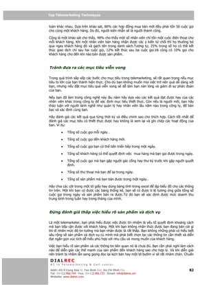 Top Telemarketing Techniques
Top Telemarketing Techniques

toàn khác nhau. D a trên kh o sát, 80% các h p   ng mua bán m i u ph i t n 50 cu c g i
cho cùng m t khách hàng. Do ó, ngư i kiên nh n s là ngư i thành công.

Cũng là m t kh o sát cho th y, 48% cho th y m t s nhân viên ch t n m t cu c i n tho i cho
m i khách hàng. Khi m t nhân viên bán hàng nh n ư c các ý ki n t ch i thì h thư ng b
qua ngay khách hàng ó và g ch tên trong danh sách.Tương t , 25% trong s h có th k t
thúc giao d ch ch sau hai cu c g i, 12% k t thúc sau ba cu c g i.Và cũng có 10% g i cho
khách hàng cho n khi nào bán ư c s n ph m.



Tránh        ưa ra các m c tiêu vi n vong

Trong quá trình s p x p các bư c cho m c tiêu trong telemarketing, s r t quan tr ng n u m c
tiêu to l n c a b n thành hi n th c. Cho dù b n không mu n m i vi c tr nên quá d dàng v i
b n, nhưng n u t m c tiêu quá vi n vong s d làm b n n n lòng và gi m i s phán oán
c a b n.

N u b n ã làm trong công ngh này lâu năm hãy d a vào các k t qu       t ư c hay c a các
nhân viên khác trong công ty   xác nh m c tiêu thi t th c. Còn n u là ngư i m i, b n hãy
th o lu n v i ngư i lành ngh như qu n lý hay nhân viên lâu năm nào trong công ty,    bàn
b c và xác nh cùng b n.

Hãy ánh giá các k t qu qua t ng th i kỳ và i u ch nh sao cho thích h p. Cách t t nh t
 ánh giá các m c tiêu có thi t th c ư c hay không là xem l i và ghi chép các ho t ng c a
b n. Ví d :

         •    T ng s cu c g i m i ngày…

         •    T ng s cu c g i         n khách hàng m i.

         •    T ng s cu c g i b n có th ti n tri n ti p trong m t ngày.

         •    T ng s khách hàng có th quy t              nh vi c mua hàng mà b n g i ư c trong ngày.

         •    T ng s cu c g i mà b n g p ngư i gác c ng hay thư ký trư c khi g p ngư i quy t
               nh.

         •    T ng s thư tho i mà b n             l i trong ngày.

         •    T ng s s n ph m mà b n bán ư c trong m t ngày..

Hãy chia các c t trong m t t gi y hay dùng b ng tính trong excel l p bi u cho các thông
tin trên. M t khi b n có ư c các b ng th ng kê, b n s có ư c t l tương ng gi a t ng s
cu c g i trong ngày và s n ph m bán ra ư c.T        ó b n s xác nh ư c m c doanh thu
trung bình trong tu n hay trong tháng c a mình.



    ng       ánh giá th p vi c hi u rõ s n ph m và d ch v

Là m t telemarketer, b n ph i hi u ư c vi c ư c tín nhi m là y u t quy t nh kho ng cách
mà b n ti p c n ư c v i khách hàng. M t khi b n không nh n th c ư c b n ang bán cái gì
thì dĩ nhiên m c     tin tư ng mà b n nh n ư c là r t th p. B n không nh ng ph i có hi u bi t
sâu r ng v s n ph m và d ch v c mình mà ph i bi t ch n l c các thông tin c n thi t và di n
   t ng n g n xúc tích d hi u phù h p v i nhu c u và mong mu n c a khách hàng.

Vi c b n hi u rõ s n ph m và các thông tin liên quan nó là chưa . B n c n ph i nghĩ làm cách
nào     di n gi i các th m nh c a s n ph m       n khách hàng sao cho h p lý. Và khi di n gi i
nên tránh b nh m l n sang gi ng c l i k ch b n hay m t t bư m vì s r t nhàm chán. Chu n
 DIALREC
 #1 in Telemarketing & Call center

DialRec – No Advertising! Binh Dist, Ho Chi Minh City
 Addr: 43/4 Cong Hoa St, Tan      www.dialrec.com                                                82
 Tel: (84-8)2.966.744 - Fax: (84-8)2.966.733 - Email: info@dialrec.om
 Website: www.dialrec.com.
 