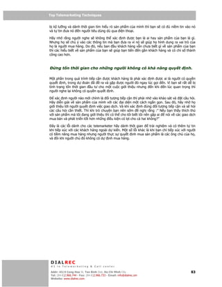 Top Telemarketing Techniques
Top Telemarketing Techniques

b k lư ng và dành th i gian tìm hi u r s n ph m c a mình thì b n s có        ni m tin vào nó
và t tin ưa nó n ngư i tiêu dùng dù qua i n tho i.

Hãy nh r ng ngư i nghe s không th xác nh ư c b n là ai hay s n ph m c a b n là gì.
Nhưng h s chú ý vào các thông tin mà b n ưa ra vì nó s giúp h hình dung ra vai trò c a
h là ngư i mua hàng. Do ó, n u ban u khách hàng v n chưa bi t gì v s n ph m c a b n
thì các hi u bi t v s n ph m c a b n s giúp b n ti n n g n khách hàng và có ch s thành
công cao hơn.



       ng t n th i gian cho nh ng ngư i không có kh năng quy t                        nh.

M t    ph n trong quá trình ti p c n ư c khách hàng là ph i xác nh ư c ai là ngư i có quy n
quy    t nh, trong d      oán ã     ra và g p ư c ngư i ó ngay lúc g i n. Vì b n s r t d b
tình   tr ng t n th i gian    u tư cho m t cu c gi i thi u nhưng n khi  n lúc quan tr ng thì
ngư     i nghe l i không có quy n quy t nh.

    xác nh ngư i nào m i chính là i tư ng ti p c n thì ph i nh vào kh o sát và t câu h i.
Hãy di n gi i v s n ph m c a mình v i các i di n m t cách ng n g n. Sau ó, hãy nh h
gi i thi u t i ngư i quy t nh vi c giao d ch. Và khi xác nh úng i tư ng ti p c n và s h i
các câu h i c n thi t. Thì khi trò chuy n b n nên s m      ngh r ng :” N u b n th y thích thú
v i s n ph m mà tôi ang gi i thi u thì có th cho tôi bi t tôi nên g p ai  nói v các giao d ch
mua bán và phát tri n t t hơn nh ng i u ki n có l i cho c hai không?”

 ây là các l i dành cho các telemarketer hãy dành th i gian     tr i nghi m và có thêm t tin
khi ti p xúc v i các khách hàng ngoài d ki n. M t s l i khác là khi b n ch ti p xúc v i ngư i
có ti m năng mua hàng nhưng ngư i th c s quy t nh mua s n ph m là các ông ch c a h ,
và ôi khi ngư i ch ó không có d       nh mua hàng.




 DIALREC
 #1 in Telemarketing & Call center

DialRec – No Advertising! Binh Dist, Ho Chi Minh City
 Addr: 43/4 Cong Hoa St, Tan      www.dialrec.com                                         83
 Tel: (84-8)2.966.744 - Fax: (84-8)2.966.733 - Email: info@dialrec.om
 Website: www.dialrec.com.
 
