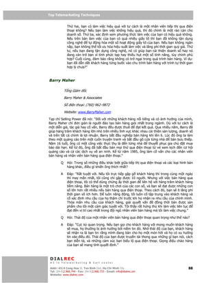 Top Telemarketing Techniques
Top Telemarketing Techniques

                 Th hai, b n có làm vi c hi u qu v i tư cách là m t nhân viên ti p th qua i n
                 tho i không? N u b n làm vi c không hi u qu , thì ó chính là m t rào c n cho
                 doanh s . Th ba, xác nh xem phương th c làm vi c c a b n có hi u qu không.
                 N u trên bàn làm vi c c a b n có quá nhi u gi y t thì b n ã không t n d ng
                 công ngh      t   ng hóa m t s ho t ng gi y t c a b n. N u b n không ngăn
                 n p, b n không th t i ưu hóa hi u su t làm vi c và lãng phí th i gian quý giá. Th
                 tư, n u b n ang t n d ng công ngh , nó có giúp b n c i thi n doanh s hay nó
                  ang c n tr b n vì tính ph c t p hay thi u h t m t s tính năng, tùy ch nh phù
                 h p? Cu i cùng, m b o r ng không có tr ng i trong quá trình bán hàng. Ví d :
                 b n ã d n d t khách hàng t ng bư c vào chu trình bán hàng v i trình t th i gian
                 h p lý chưa?”



Barry Maher

             T ng Giám       c
             Barry Maher & Associates

             S     i n tho i: (760) 962–9872

             Website: www.BarryMaher.com
T p chí Selling Power ã nói: “ i v i nh ng khách hàng n i ti ng và có nh hư ng c a mình,
Barry Maher ch ơn gi n là ngư i ào t o bán hàng gi i nh t trong ngành. Dù v i tư cách là
m t di n gi , tác gi hay c v n, Barry u ư c thuê         t k t qu . Qua nhi u năm, Barry ã
giúp hàng trăm khách hàng l n nh trên nhi u lĩnh v c khác nhau c i thi n s n lư ng, doanh s
và trên t t c chính là l i nhu n. Barry b t u nghi p bán hàng khi lên 6. Lúc ó ông ta làm
theo m t qu ng cáo trên m t cu n truy n tranh và b t u gõ c a t ng nhà         bán bưu thi p.
Năm 16 tu i, ông có m t công vi c th c th là n t ng nhà         thuy t ph c gia ch     t mua
báo dài h n. K t     ó, ông ã b t u bán m i th qua i n tho i t vé xem k ch n cơ h i
qu ng cáo và c các d ch v v an ninh. K t năm 1985, ông làm c v n cho các nhân viên
bán hàng và nhân viên bán hàng qua i n tho i.”

         Q       H i: Trong s nh ng i u khác bi t gi a ti p th qua i n tho i và các lo i hình bán
                 hàng khác, i u gì khi n ông thích nh t?

         A          áp: “R t tuy t v i. N u tôi tr c ti p g p g khách hàng thì trong cùng m t ngày
                 thì may m n nh t, tôi cũng ch g p ư c 10 ngư i. Nhưng v i vi c bán hàng qua
                   i n tho i, tôi có th dùng ch ng y th i gian        liên h v i hàng trăm khách hàng
                 ti m năng. Bán hàng là m t trò chơi c a các con s , và b n s        t ư c nh ng con
                 s l n hơn r t nhi u n u bán hàng qua i n tho i. Theo cách ó, b n s ít lãng phí
                 th i gian vô ích hơn.      luôn năng     ng, tôi luôn c t p trung vào khách hàng và
                 c xác nh nhu c u c a h th m chí trư c khi h nh n ra nhu c u c a chính mình.
                 Th a mãn nhu c u c a khách hàng, gi i quy t v n                 ng th i bán ư c s n
                 ph m cho tôi m t c m giác tuy t v i. Tôi th y r t h ng thú khi làm vi c liên t c
                     t n v trí cao nh t trong i ngũ nhân viên bán hàng mà tôi làm vi c chung.”

         Q       H i: Thái       c a m t nhân viên bán hàng qua i n tho i quan tr ng như th nào?

         A         áp: “C c kỳ quan tr ng. N u b n g i cho khách hàng v i mong mu n khách hàng
                 s mua, h thư ng b nh hư ng b i ni m tin ó. Nh thái         c a b n, khách hàng
                 s nh n ra là b n tin r ng mình ang bán cho h m t món h i và h có xu hư ng
                 tin vào i u ó. Thái     c a b n ư c truy n t i thong qua nh ng gì b n nói, cách
                 b n di n t , và nh ng c m xúc b n bi u l qua i n tho i. Gi ng i u chào hàng
                 c a b n s mang tính quy t nh.”



 DIALREC
 #1 in Telemarketing & Call center

DialRec – No Advertising! Binh Dist, Ho Chi Minh City
 Addr: 43/4 Cong Hoa St, Tan      www.dialrec.com                                                 88
 Tel: (84-8)2.966.744 - Fax: (84-8)2.966.733 - Email: info@dialrec.om
 Website: www.dialrec.com.
 