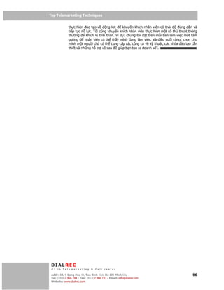 Top Telemarketing Techniques
Top Telemarketing Techniques

              th c hi n ào t o v       ng l c    khuy n khích nhân viên có thái      úng     n và
              ti p t c n l c. Tôi cũng khuy n khích nhân viên th c hi n m t s th thu t      thông
              thư ng      khích l tinh th n. Ví d : chúng tôi   t trên m i bàn làm vi c m   tt m
              gương      nhân viên có th th y mình ang làm vi c. Và i u cu i cùng: ch       n cho
              mình m t ngư i ch có th cung c p các công c v k thu t, các khóa ào t          oc n
              thi t và nh ng h tr v sau       giúp b n t o ra doanh s ”.




 DIALREC
 #1 in Telemarketing & Call center

DialRec – No Advertising! Binh Dist, Ho Chi Minh City
 Addr: 43/4 Cong Hoa St, Tan      www.dialrec.com                                             96
 Tel: (84-8)2.966.744 - Fax: (84-8)2.966.733 - Email: info@dialrec.om
 Website: www.dialrec.com.
 