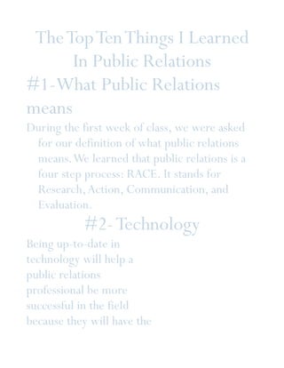 The Top Ten Things I Learned
      In Public Relations
#1-What Public Relations
means
During the first week of class, we were asked
 for our definition of what public relations
 means. We learned that public relations is a
 four step process: RACE. It stands for
 Research, Action, Communication, and
 Evaluation.
           #2- Technology
Being up-to-date in
technology will help a
public relations
professional be more
successful in the field
because they will have the
 