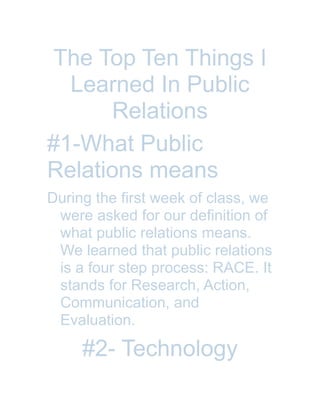 The Top Ten Things I
Learned In Public
Relations
#1-What Public
Relations means
During the first week of class, we
were asked for our definition of
what public relations means.
We learned that public relations
is a four step process: RACE. It
stands for Research, Action,
Communication, and
Evaluation.
#2- Technology
 