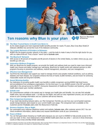 Ten reasons why Blue is your plan
  1     The Most Trusted Name in Health Care Beneﬁts
        As the state’s largest and most respected health beneﬁts provider for nearly 75 years, Blue Cross Blue Shield of
        Delaware (BCBSD) has earned the trust of the Delaware community.
  2
  1     The Largest Network of Providers in Delaware
        BCBSD has the largest provider network in the state — and the tools to make it easy to ﬁnd the right doctor for you
        with our state-of-the-art “Find a Doctor” search tool at bcbsde.com.
  3
  1     The BlueCard® Network
        With access to 90 percent of hospitals and 80 percent of doctors in the United States, no matter where you go, your
        beneﬁts go with you.
  4
  1     Innovative Wellness Programs
        With our BluePrints for Health program, we provide the health and wellness tools you need to make more informed
        health care choices and better manage your well-being. BluePrints for Health works with selected partners to offer
        programs focusing on prevention and wellness, medical management, education, and care management.

  5     Effective Care Management
  1
        You’ll ﬁnd the information and support you need to manage chronic and complex medical conditions, such as asthma,
        diabetes and heart disease. Our programs enhance the lives of nearly 32,000 members, and are known for achieving
        measurable results and long-term beneﬁts.
  6
  1     Award Winning Quality
        Our dedication to providing quality health care beneﬁts is widely recognized, earning BCBSD high level honors
        and accreditations from prestigious organizations. For the third year in a row, BCBSD scored in the 90th percentile
        nationally in the annual survey by CAHPS®’ (Consumer Assessment of Healthcare Providers and Systems), which ranks
        health plans based upon member satisfaction.
  7
  1     bcbsde.com
        Our comprehensive website is the easiest way to manage your health plan and beneﬁts. You can also ﬁnd valuable
        health news, tips and wellness tools — to help you live better. And with our easy registration process, you can get quick
        access to your coverage information and our customer self-service features.
  8
  1     Plan Comparison Assistance
        If you need help deciding between plans, our Plan Comparison Tool lets you see how your out-of-pocket expenses
        would change between plans based on your current health care usage. The comparison tool is available on the
        Customers portal of bcbsde.com under the Resources & Tools tab.

  9
  1     Answers Anytime: Day or Night
        Our automated voice response telephone system and website, bcbsde.com, offer customer service 24/7. You can
        check enrollment information, claims status and request identiﬁcation cards at your convenience.

 10 Peace of Mind
  1
        You can feel good about choosing our health plans because you can count on BCBSD to help provide access to the
        care you need. In fact, more Delawareans choose BCBSD health plans than any other — and one in three Americans
        counts on Blue Cross and Blue Shield nationwide.
® Registered trademark of the Blue Cross and Blue Shield Association. Blue Cross Blue Shield of Delaware is an independent licensee of the Blue Cross and Blue Shield Association.
®′ CAHPS is a registered trademark of the Agency for Healthcare Research and Quality.                                                                           Top Ten 03/2009
 