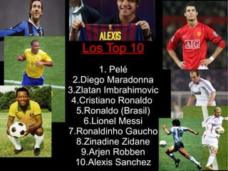 Los Top 10 1. Pelé 2.Diego Maradonna 3.Zlatan Imbrahimovic 4.Cristiano Ronaldo  5.Ronaldo (Brasil) 6.Lionel Messi 7.Ronaldinho Gaucho 8.Zinadine Zidane 9.Arjen Robben 10.Alexis Sanchez 