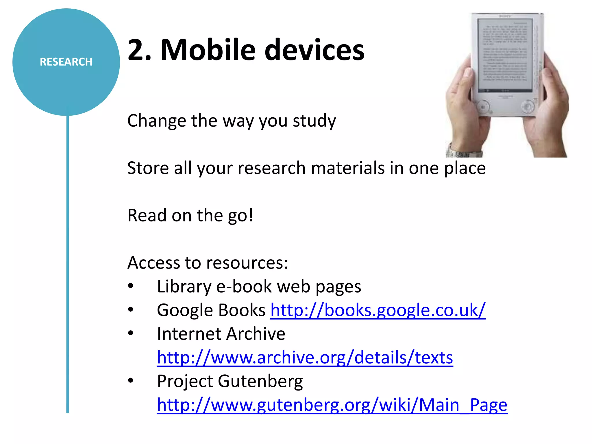 RESEARCH   2. Mobile devices

           Change the way you study

           Store all your research materials in one place

           Read on the go!

           Access to resources:
           • Library e-book web pages
           • Google Books http://books.google.co.uk/
           • Internet Archive
              http://www.archive.org/details/texts
           • Project Gutenberg
              http://www.gutenberg.org/wiki/Main_Page
 
