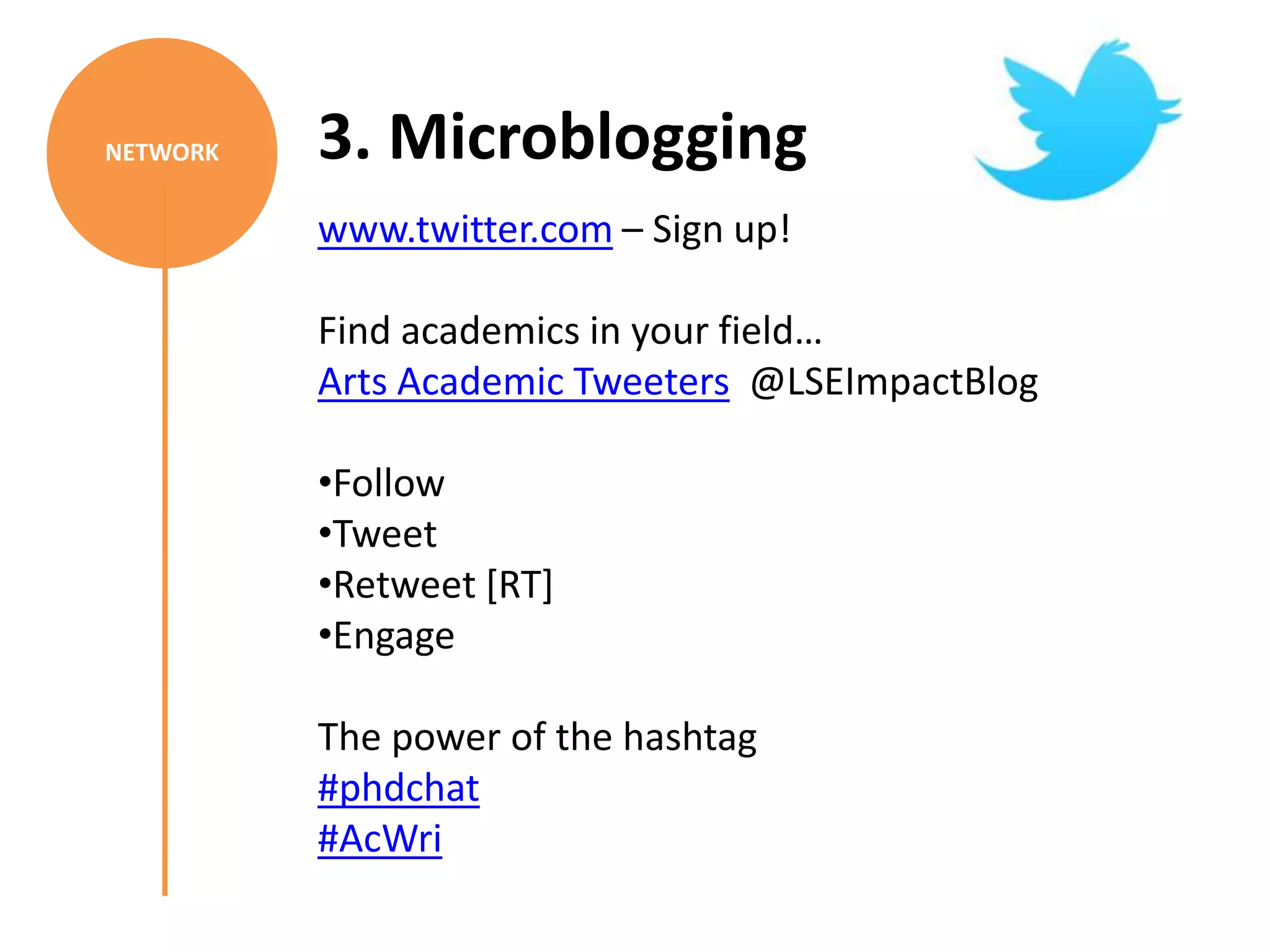 NETWORK   3. Microblogging
          www.twitter.com – Sign up!

          Find academics in your field…
          Arts Academic Tweeters @LSEImpactBlog

          •Follow
          •Tweet
          •Retweet [RT]
          •Engage

          The power of the hashtag
          #phdchat
          #AcWri
 