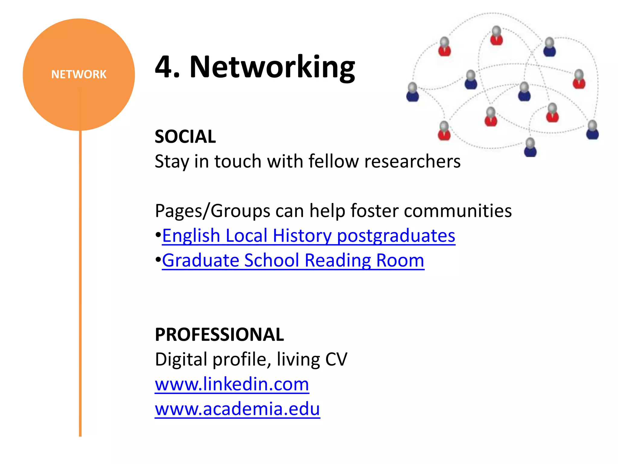 NETWORK   4. Networking
          SOCIAL
          Stay in touch with fellow researchers

          Pages/Groups can help foster communities
          •English Local History postgraduates
          •Graduate School Reading Room


          PROFESSIONAL
          Digital profile, living CV
          www.linkedin.com
          www.academia.edu
 