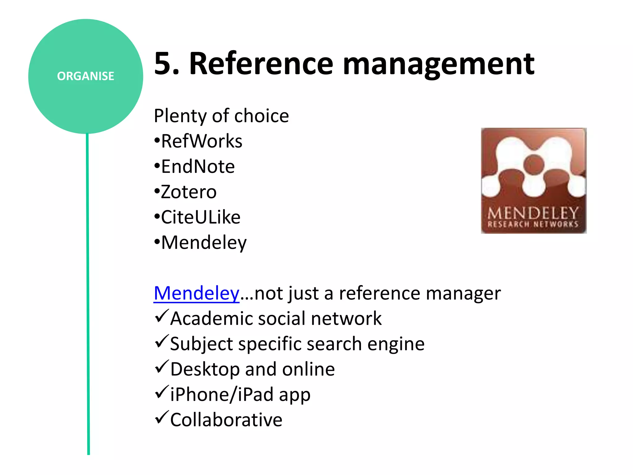 ORGANISE   5. Reference management
           Plenty of choice
           •RefWorks
           •EndNote
           •Zotero
           •CiteULike
           •Mendeley

           Mendeley…not just a reference manager
           Academic social network
           Subject specific search engine
           Desktop and online
           iPhone/iPad app
           Collaborative
 
