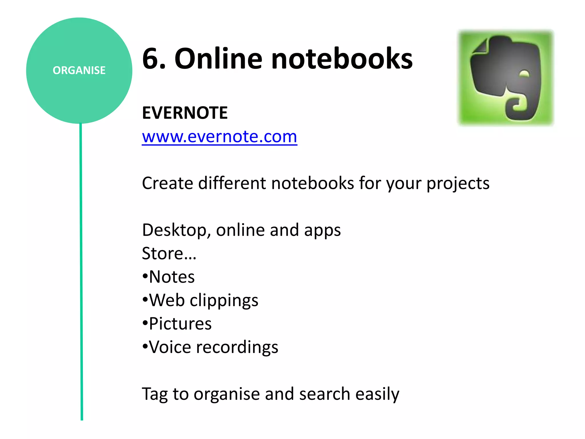 ORGANISE   6. Online notebooks
           EVERNOTE
           www.evernote.com

           Create different notebooks for your projects

           Desktop, online and apps
           Store…
           •Notes
           •Web clippings
           •Pictures
           •Voice recordings

           Tag to organise and search easily
 