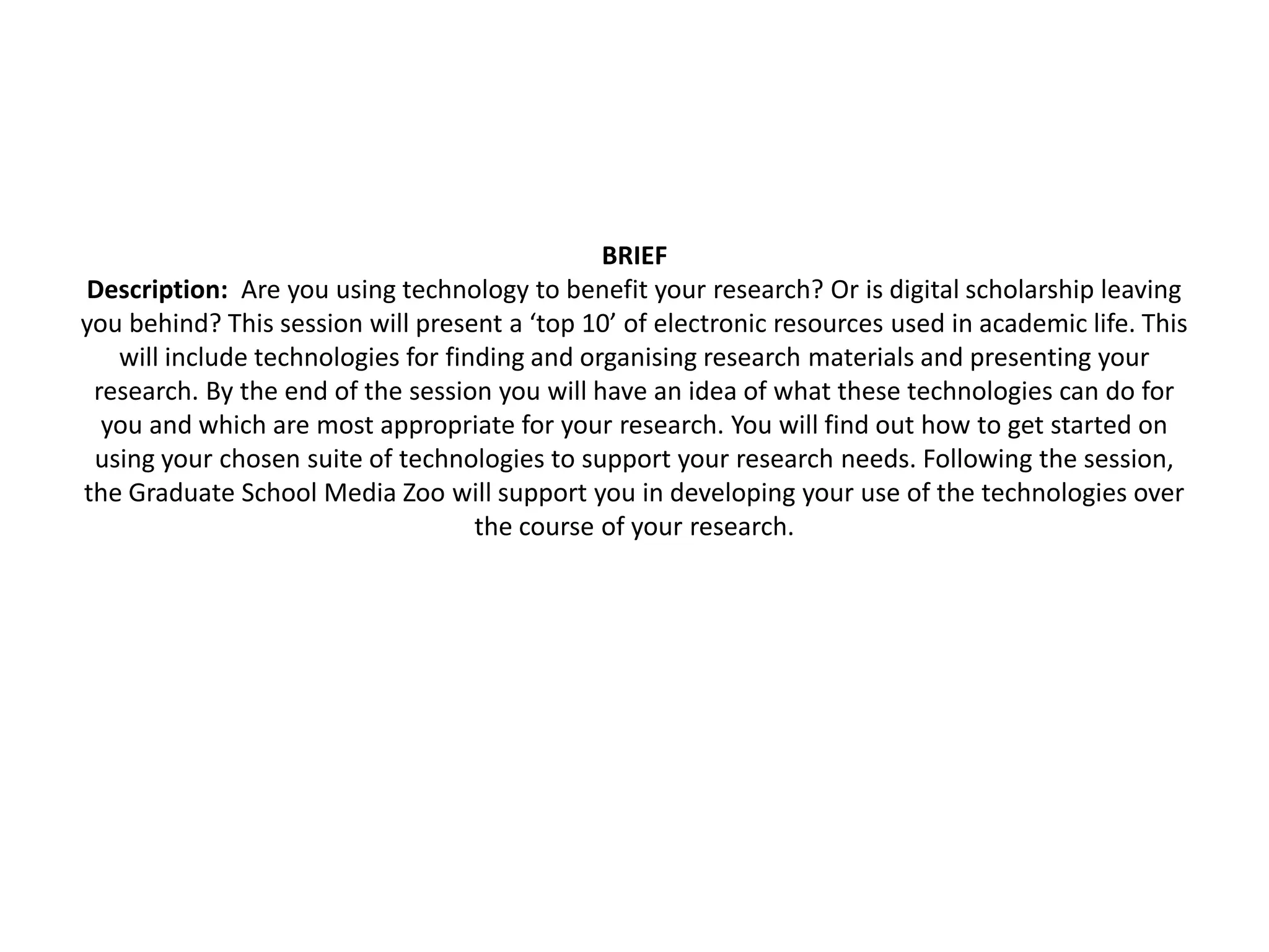 BRIEF
Description: Are you using technology to benefit your research? Or is digital scholarship leaving
you behind? This session will present a ‘top 10’ of electronic resources used in academic life. This
   will include technologies for finding and organising research materials and presenting your
 research. By the end of the session you will have an idea of what these technologies can do for
  you and which are most appropriate for your research. You will find out how to get started on
 using your chosen suite of technologies to support your research needs. Following the session,
the Graduate School Media Zoo will support you in developing your use of the technologies over
                                    the course of your research.
 