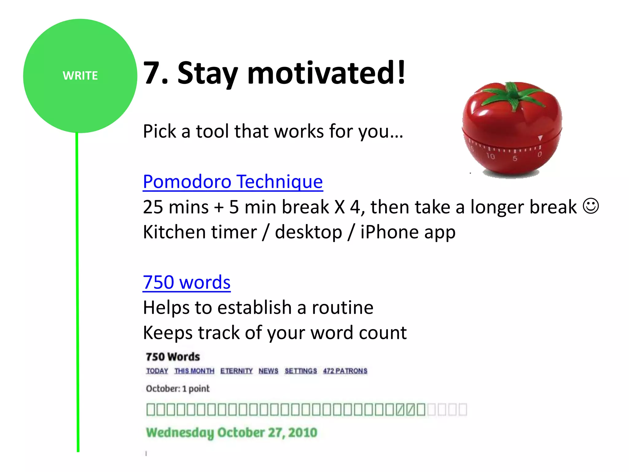 WRITE   7. Stay motivated!
        Pick a tool that works for you…

        Pomodoro Technique
        25 mins + 5 min break X 4, then take a longer break 
        Kitchen timer / desktop / iPhone app

        750 words
        Helps to establish a routine
        Keeps track of your word count
 