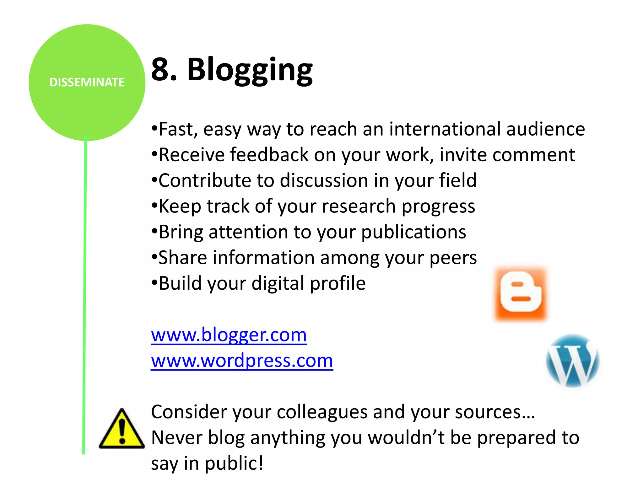 DISSEMINATE   8. Blogging
              •Fast, easy way to reach an international audience
              •Receive feedback on your work, invite comment
              •Contribute to discussion in your field
              •Keep track of your research progress
              •Bring attention to your publications
              •Share information among your peers
              •Build your digital profile

              www.blogger.com
              www.wordpress.com

              Consider your colleagues and your sources…
              Never blog anything you wouldn’t be prepared to
              say in public!
 