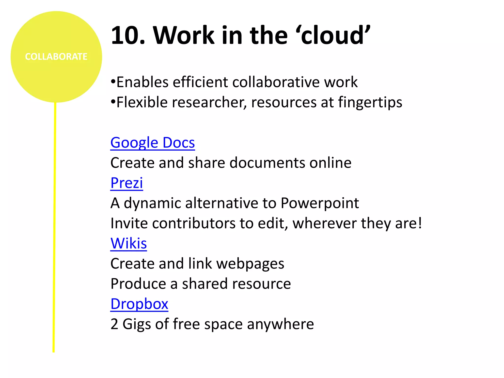 10. Work in the ‘cloud’
COLLABORATE

              •Enables efficient collaborative work
              •Flexible researcher, resources at fingertips

              Google Docs
              Create and share documents online
              Prezi
              A dynamic alternative to Powerpoint
              Invite contributors to edit, wherever they are!
              Wikis
              Create and link webpages
              Produce a shared resource
              Dropbox
              2 Gigs of free space anywhere
 