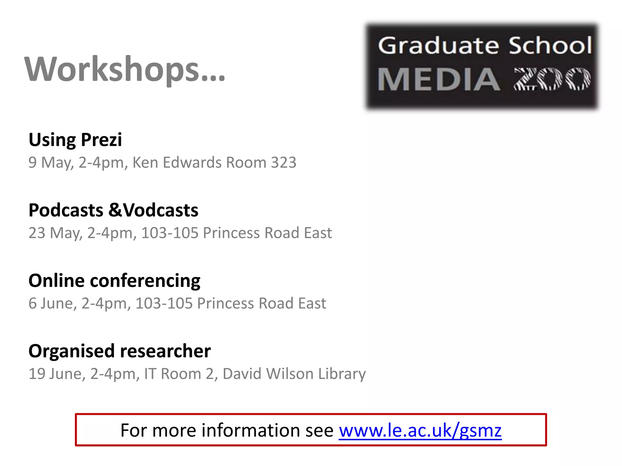 Workshops…
Using Prezi
9 May, 2-4pm, Ken Edwards Room 323

Podcasts &Vodcasts
23 May, 2-4pm, 103-105 Princess Road East

Online conferencing
6 June, 2-4pm, 103-105 Princess Road East

Organised researcher
19 June, 2-4pm, IT Room 2, David Wilson Library


            For more information see www.le.ac.uk/gsmz
 