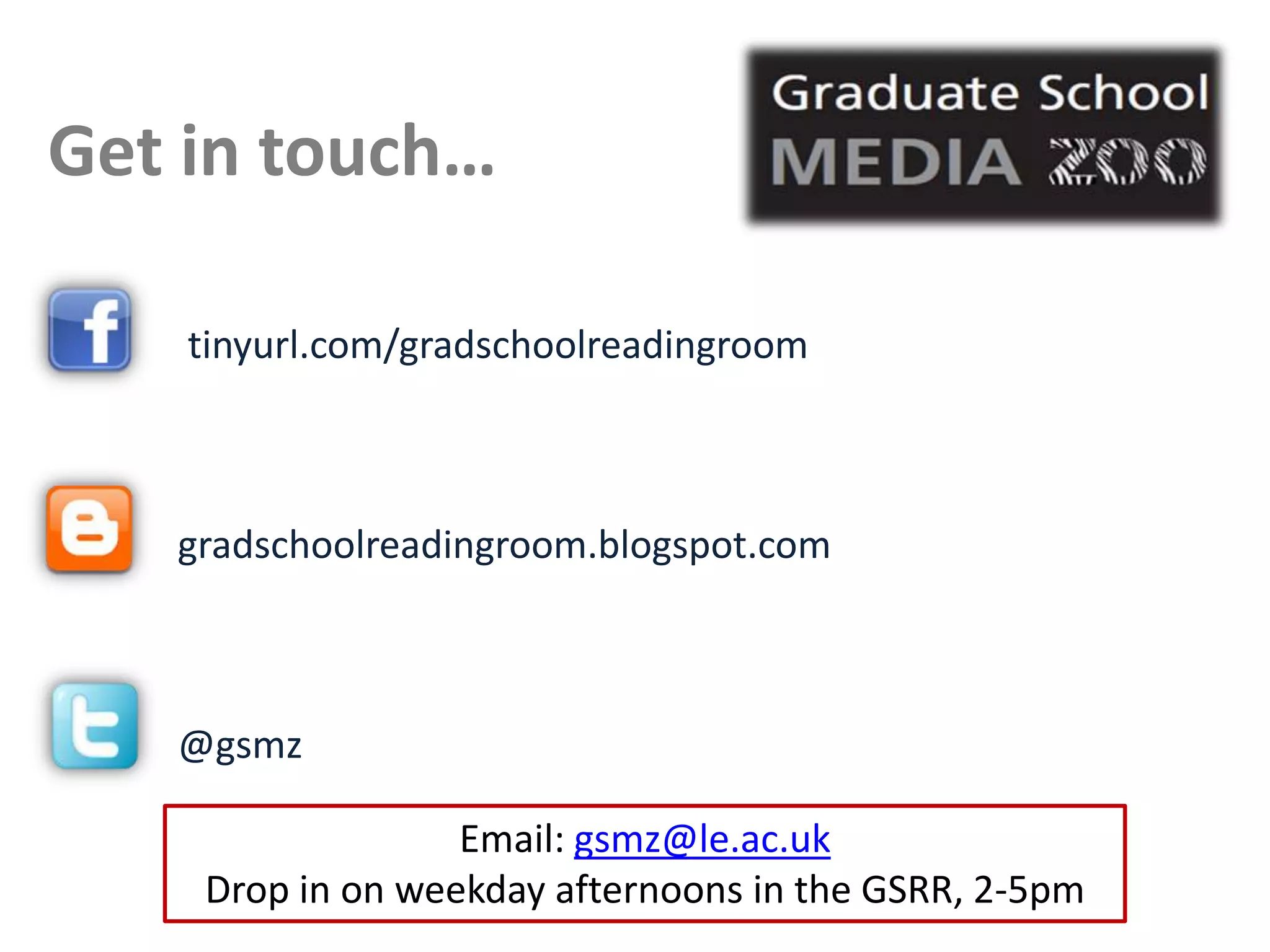 Get in touch…

    tinyurl.com/gradschoolreadingroom



   gradschoolreadingroom.blogspot.com



   @gsmz

                  Email: gsmz@le.ac.uk
    Drop in on weekday afternoons in the GSRR, 2-5pm
 