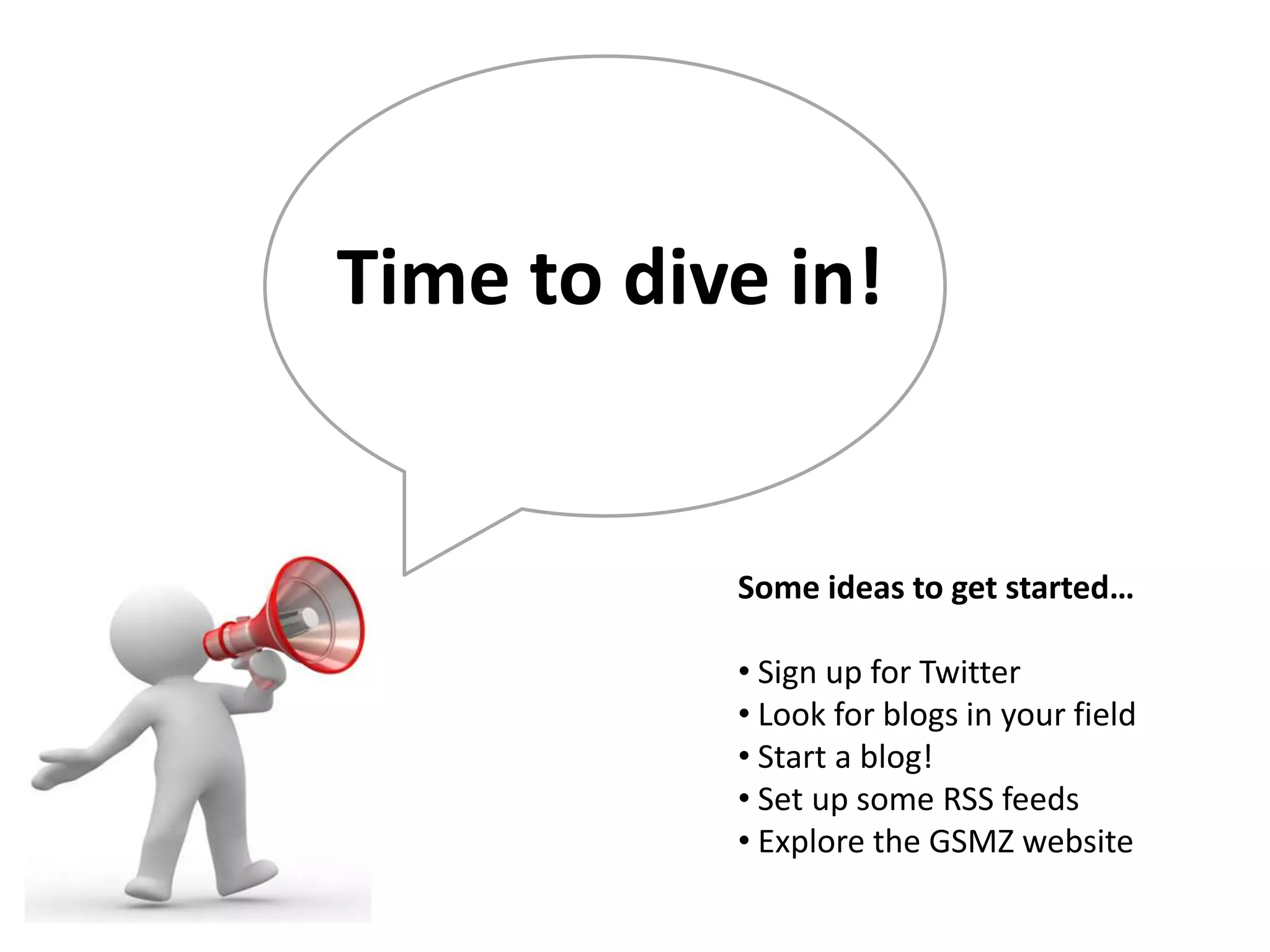 Time to dive in!


           Some ideas to get started…

           • Sign up for Twitter
           • Look for blogs in your field
           • Start a blog!
           • Set up some RSS feeds
           • Explore the GSMZ website
 