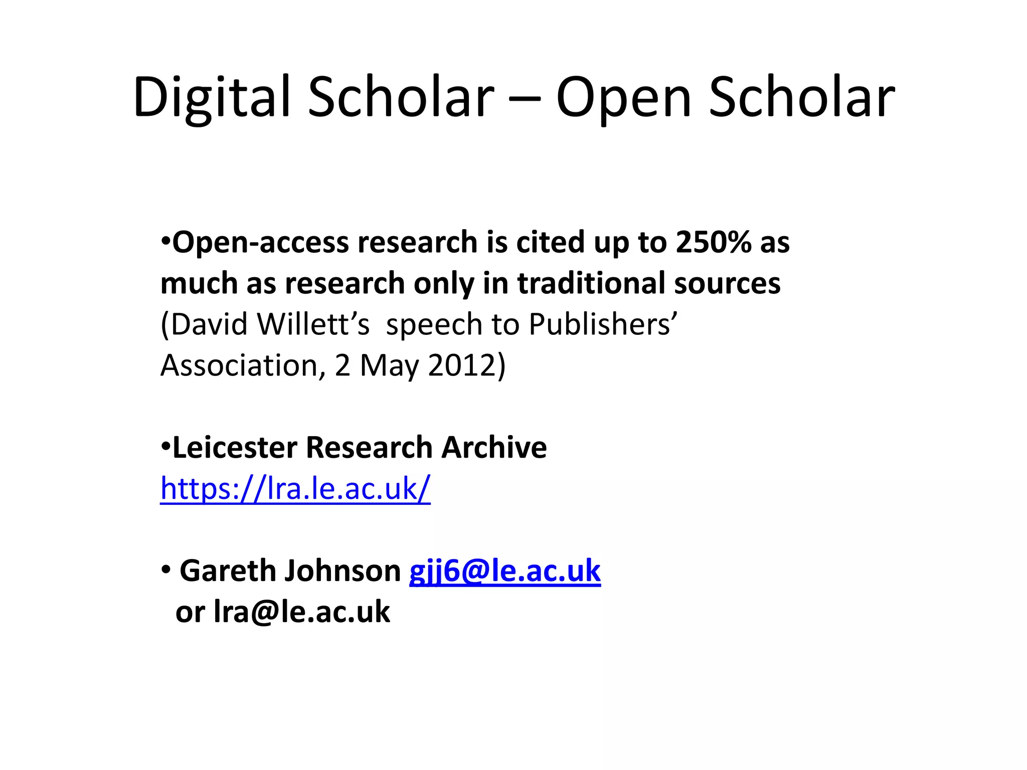 Digital Scholar – Open Scholar

 •Open-access research is cited up to 250% as
 much as research only in traditional sources
 (David Willett’s speech to Publishers’
 Association, 2 May 2012)

 •Leicester Research Archive
 https://lra.le.ac.uk/

 • Gareth Johnson gjj6@le.ac.uk
  or lra@le.ac.uk
 