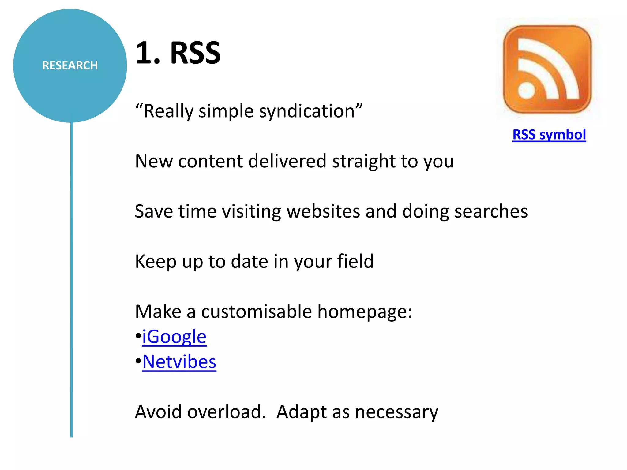 RESEARCH   1. RSS
           “Really simple syndication”
                                                       RSS symbol
           New content delivered straight to you

           Save time visiting websites and doing searches

           Keep up to date in your field

           Make a customisable homepage:
           •iGoogle
           •Netvibes

           Avoid overload. Adapt as necessary
 