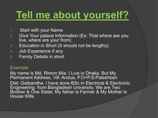 Tell me about yourself?
1. Start with your Name
2. Give Your palace Information (Ex: That where are you
live, where are your from)
3. Education in Short (It should not be lengthy)
4. Job Experience if any
5. Family Details in short
Example:
My name is Md. Rimon Mia. I Live in Dhaka. But My
Permanent Address, Vill: Andua, P.O+P.S:Palashbari
Dist: Gaibandha. I have done BSc in Electrical & Electronic
Engineering from Bangladesh University. We are Two
Brother & One Sister, My father is Farmer & My Mother is
House Wife.
 