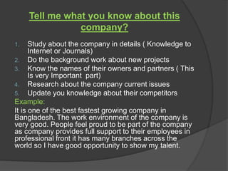 Tell me what you know about this
company?
1. Study about the company in details ( Knowledge to
Internet or Journals)
2. Do the background work about new projects
3. Know the names of their owners and partners ( This
Is very Important part)
4. Research about the company current issues
5. Update you knowledge about their competitors
Example:
It is one of the best fastest growing company in
Bangladesh. The work environment of the company is
very good. People feel proud to be part of the company
as company provides full support to their employees in
professional front it has many branches across the
world so I have good opportunity to show my talent.
 