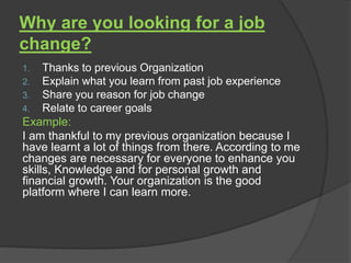 Why are you looking for a job
change?
1. Thanks to previous Organization
2. Explain what you learn from past job experience
3. Share you reason for job change
4. Relate to career goals
Example:
I am thankful to my previous organization because I
have learnt a lot of things from there. According to me
changes are necessary for everyone to enhance you
skills, Knowledge and for personal growth and
financial growth. Your organization is the good
platform where I can learn more.
 