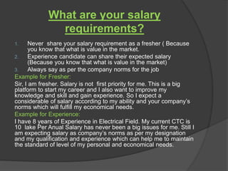 What are your salary
requirements?
1. Never share your salary requirement as a fresher ( Because
you know that what is value in the market.
2. Experience candidate can share their expected salary
(Because you know that what is value in the market)
3. Always say as per the company norms for the job
Example for Fresher:
Sir, I am fresher. Salary is not first priority for me. This is a big
platform to start my career and I also want to improve my
knowledge and skill and gain experience. So I expect a
considerable of salary according to my ability and your company’s
norms which will fulfill my economical needs.
Example for Experience:
I have 8 years of Experience in Electrical Field. My current CTC is
10 lake Per Anual Salary has never been a big issues for me. Still I
am expecting salary as company’s norms as per my designation
and my qualification and experience which can help me to maintain
the standard of level of my personal and economical needs.
 